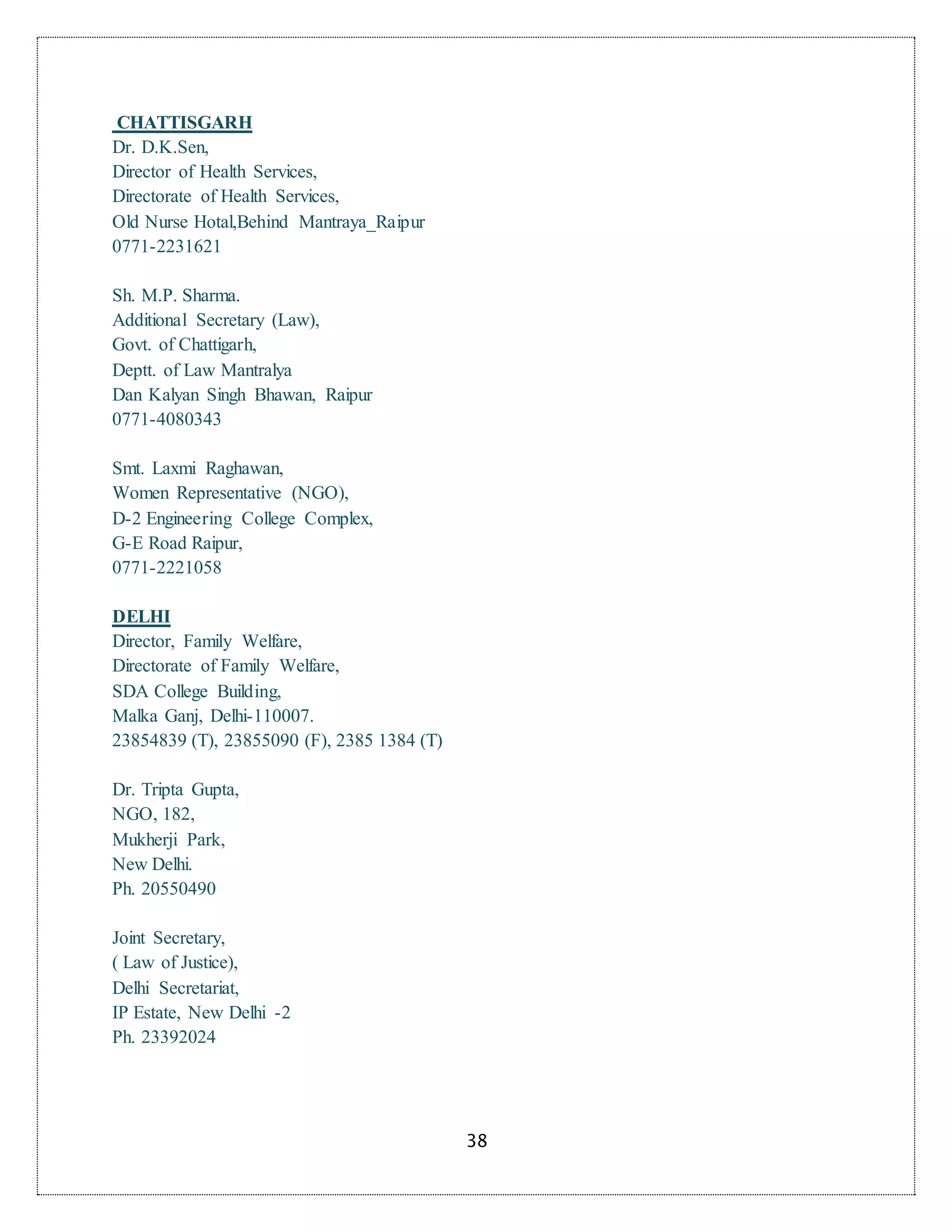 38
CHATTISGARH
Dr. D.K.Sen,
Director of Health Services,
Directorate of Health Services,
Old Nurse Hotal,Behind Mantraya_Raipur
0771-2231621
Sh. M.P. Sharma.
Additional Secretary (Law),
Govt. of Chattigarh,
Deptt. of Law Mantralya
Dan Kalyan Singh Bhawan, Raipur
0771-4080343
Smt. Laxmi Raghawan,
Women Representative (NGO),
D-2 Engineering College Complex,
G-E Road Raipur,
0771-2221058
DELHI
Director, Family Welfare,
Directorate of Family Welfare,
SDA College Building,
Malka Ganj, Delhi-110007.
23854839 (T), 23855090 (F), 2385 1384 (T)
Dr. Tripta Gupta,
NGO, 182,
Mukherji Park,
New Delhi.
Ph. 20550490
Joint Secretary,
( Law of Justice),
Delhi Secretariat,
IP Estate, New Delhi -2
Ph. 23392024
 