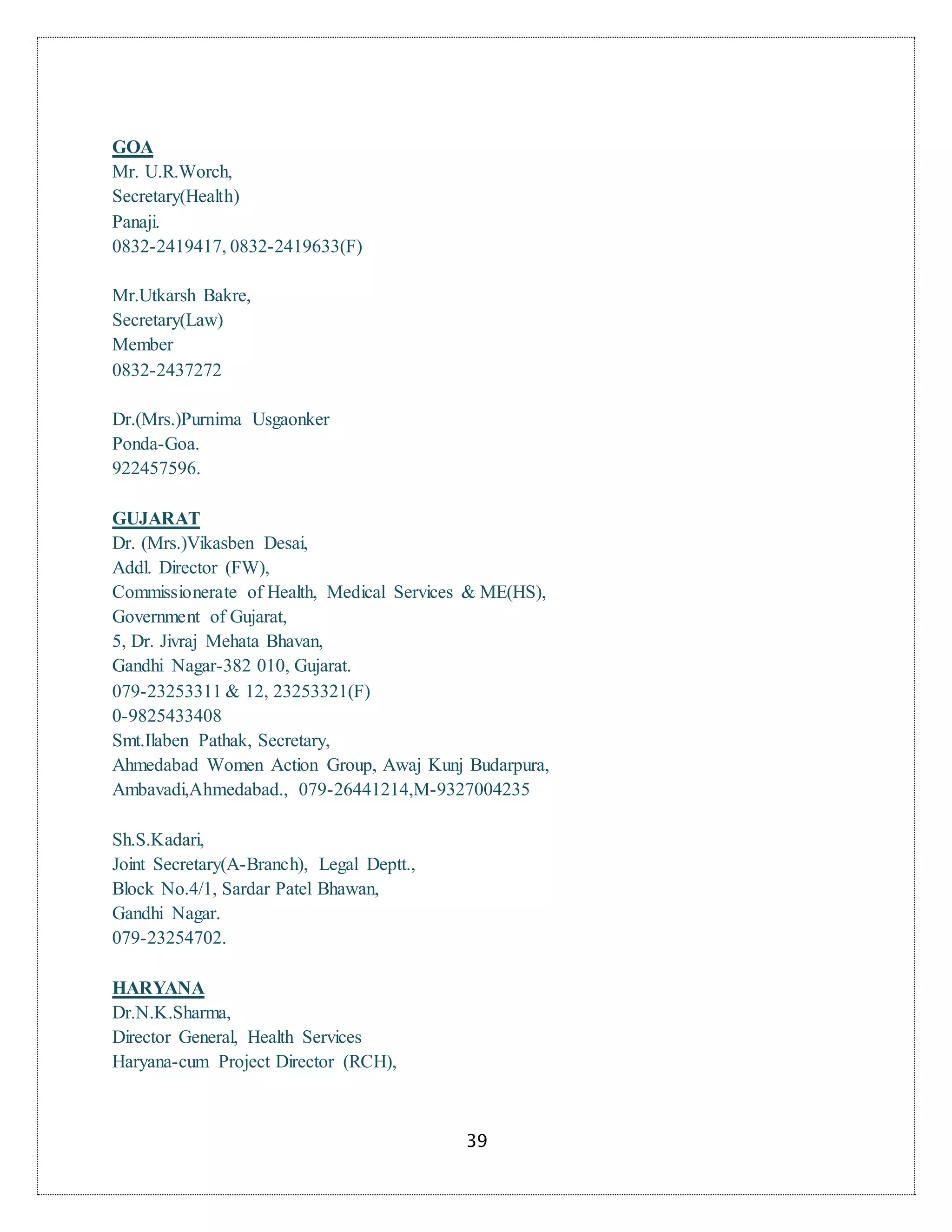 39
GOA
Mr. U.R.Worch,
Secretary(Health)
Panaji.
0832-2419417, 0832-2419633(F)
Mr.Utkarsh Bakre,
Secretary(Law)
Member
0832-2437272
Dr.(Mrs.)Purnima Usgaonker
Ponda-Goa.
922457596.
GUJARAT
Dr. (Mrs.)Vikasben Desai,
Addl. Director (FW),
Commissionerate of Health, Medical Services & ME(HS),
Government of Gujarat,
5, Dr. Jivraj Mehata Bhavan,
Gandhi Nagar-382 010, Gujarat.
079-23253311 & 12, 23253321(F)
0-9825433408
Smt.Ilaben Pathak, Secretary,
Ahmedabad Women Action Group, Awaj Kunj Budarpura,
Ambavadi,Ahmedabad., 079-26441214,M-9327004235
Sh.S.Kadari,
Joint Secretary(A-Branch), Legal Deptt.,
Block No.4/1, Sardar Patel Bhawan,
Gandhi Nagar.
079-23254702.
HARYANA
Dr.N.K.Sharma,
Director General, Health Services
Haryana-cum Project Director (RCH),
 