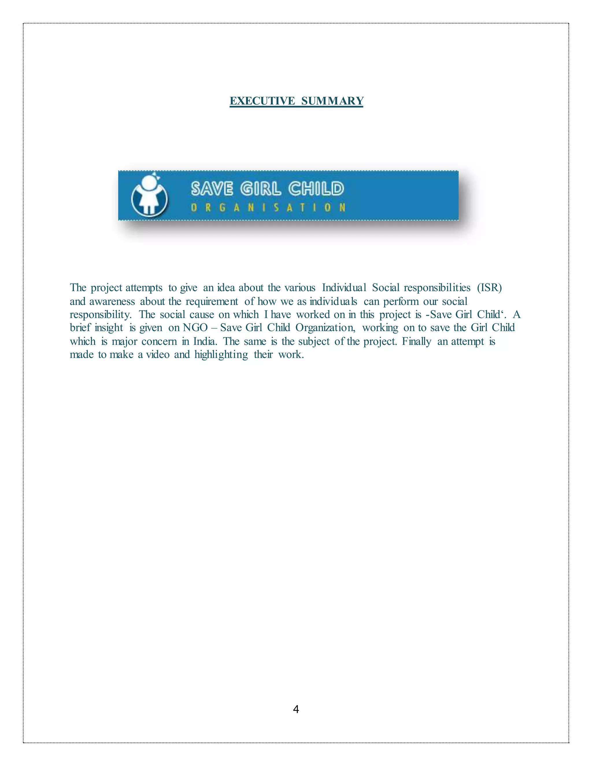 4
EXECUTIVE SUMMARY
The project attempts to give an idea about the various Individual Social responsibilities (ISR)
and awareness about the requirement of how we as individuals can perform our social
responsibility. The social cause on which I have worked on in this project is -Save Girl Child‘. A
brief insight is given on NGO – Save Girl Child Organization, working on to save the Girl Child
which is major concern in India. The same is the subject of the project. Finally an attempt is
made to make a video and highlighting their work.
 