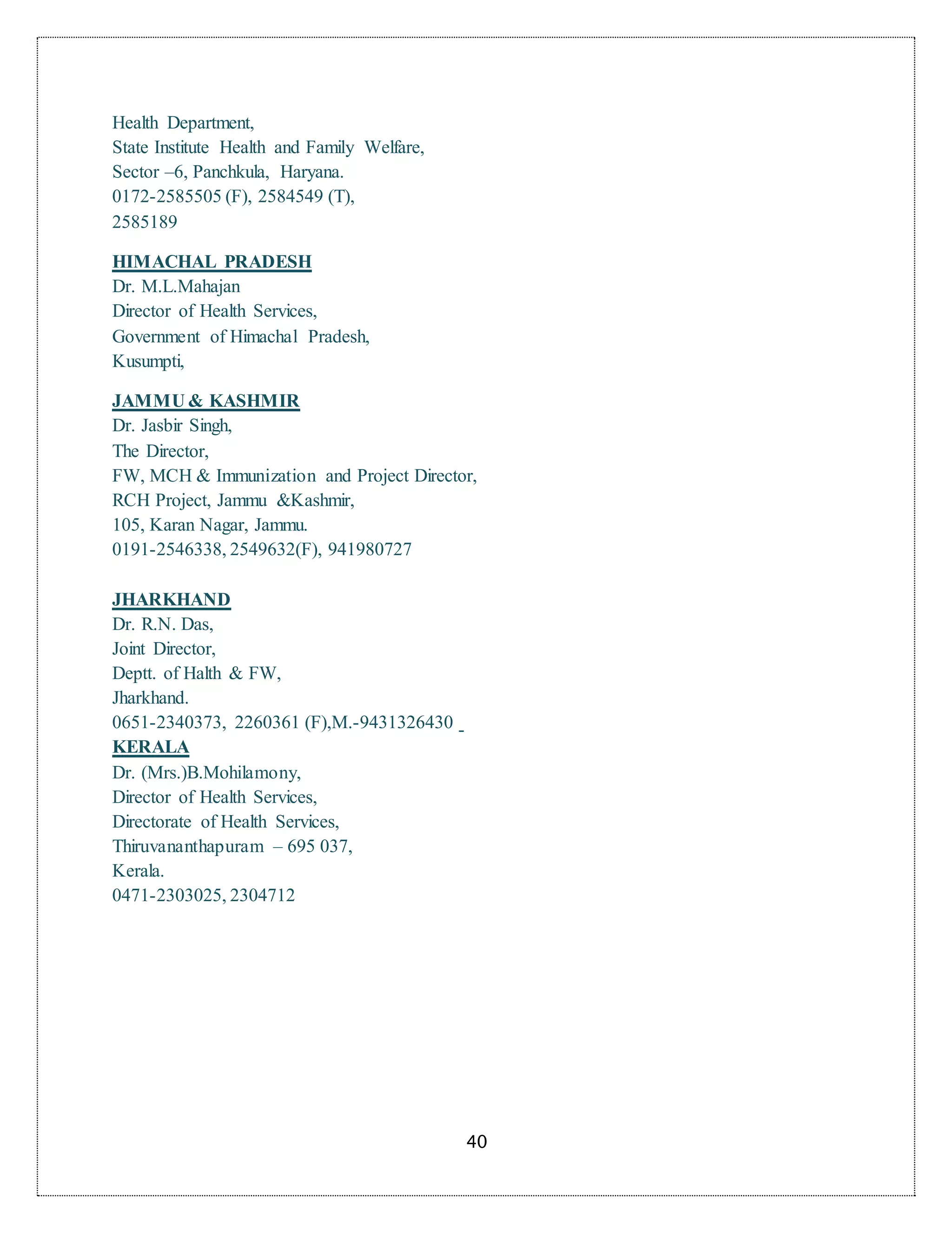 40
Health Department,
State Institute Health and Family Welfare,
Sector –6, Panchkula, Haryana.
0172-2585505 (F), 2584549 (T),
2585189
HIMACHAL PRADESH
Dr. M.L.Mahajan
Director of Health Services,
Government of Himachal Pradesh,
Kusumpti,
JAMMU & KASHMIR
Dr. Jasbir Singh,
The Director,
FW, MCH & Immunization and Project Director,
RCH Project, Jammu &Kashmir,
105, Karan Nagar, Jammu.
0191-2546338, 2549632(F), 941980727
JHARKHAND
Dr. R.N. Das,
Joint Director,
Deptt. of Halth & FW,
Jharkhand.
0651-2340373, 2260361 (F),M.-9431326430
KERALA
Dr. (Mrs.)B.Mohilamony,
Director of Health Services,
Directorate of Health Services,
Thiruvananthapuram – 695 037,
Kerala.
0471-2303025, 2304712
 