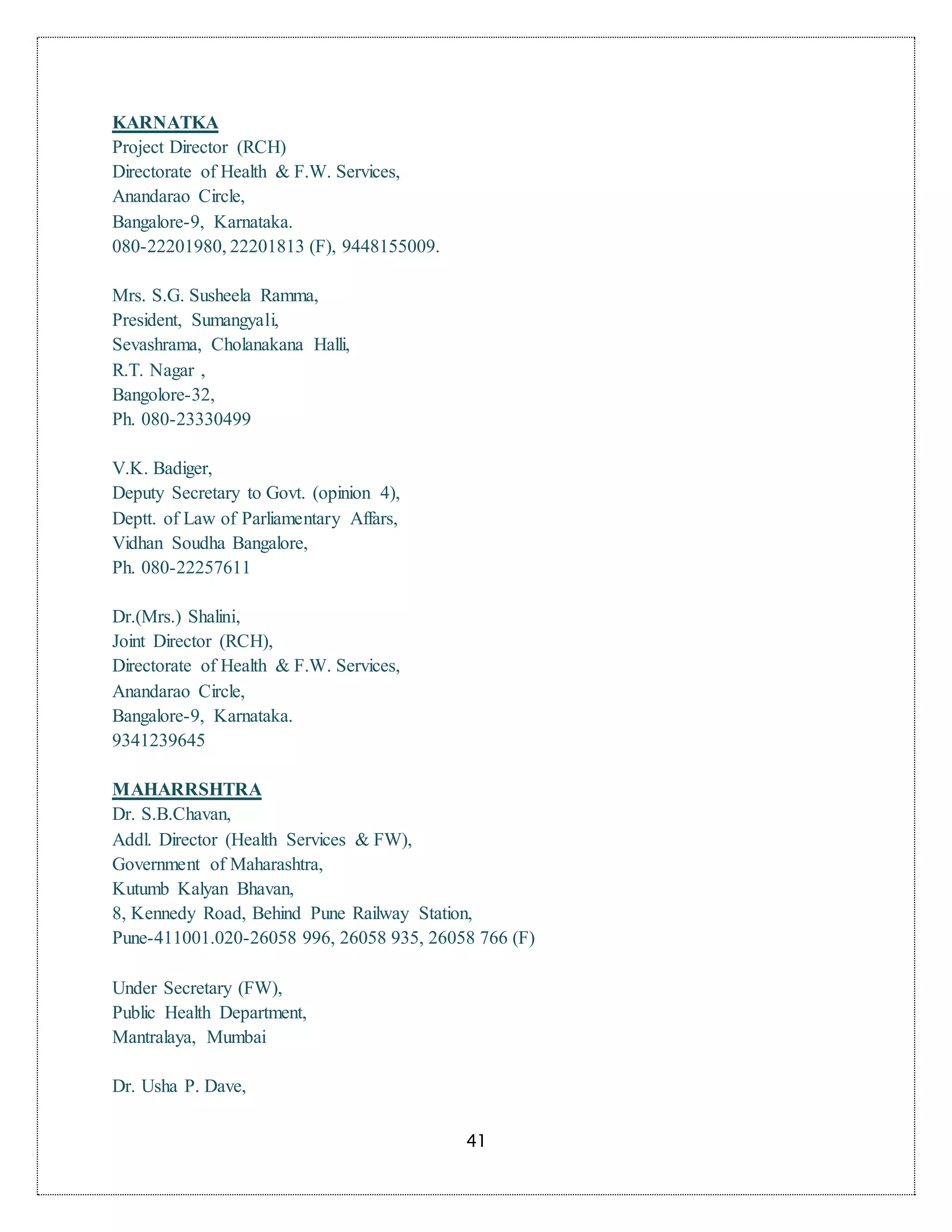 41
KARNATKA
Project Director (RCH)
Directorate of Health & F.W. Services,
Anandarao Circle,
Bangalore-9, Karnataka.
080-22201980, 22201813 (F), 9448155009.
Mrs. S.G. Susheela Ramma,
President, Sumangyali,
Sevashrama, Cholanakana Halli,
R.T. Nagar ,
Bangolore-32,
Ph. 080-23330499
V.K. Badiger,
Deputy Secretary to Govt. (opinion 4),
Deptt. of Law of Parliamentary Affars,
Vidhan Soudha Bangalore,
Ph. 080-22257611
Dr.(Mrs.) Shalini,
Joint Director (RCH),
Directorate of Health & F.W. Services,
Anandarao Circle,
Bangalore-9, Karnataka.
9341239645
MAHARRSHTRA
Dr. S.B.Chavan,
Addl. Director (Health Services & FW),
Government of Maharashtra,
Kutumb Kalyan Bhavan,
8, Kennedy Road, Behind Pune Railway Station,
Pune-411001.020-26058 996, 26058 935, 26058 766 (F)
Under Secretary (FW),
Public Health Department,
Mantralaya, Mumbai
Dr. Usha P. Dave,
 