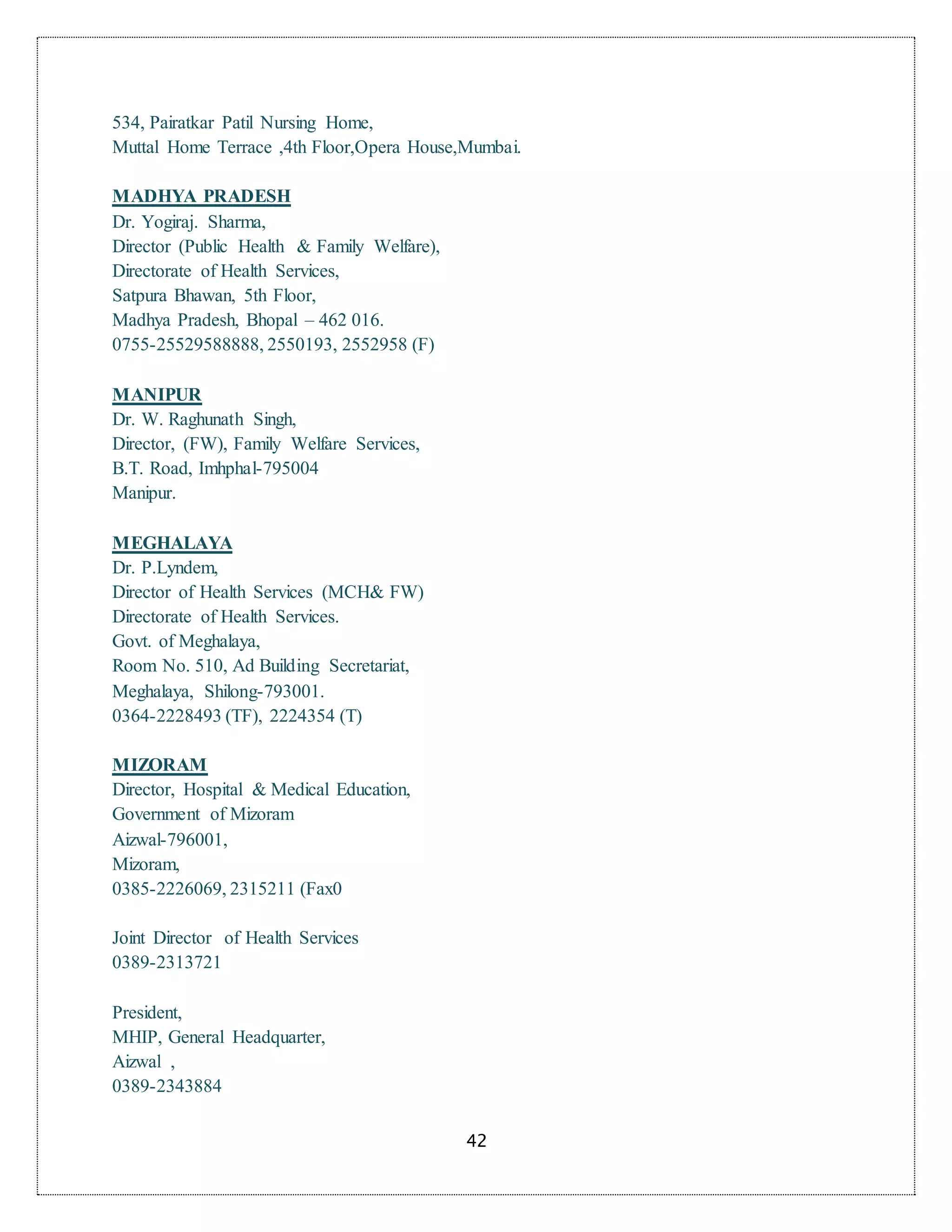 42
534, Pairatkar Patil Nursing Home,
Muttal Home Terrace ,4th Floor,Opera House,Mumbai.
MADHYA PRADESH
Dr. Yogiraj. Sharma,
Director (Public Health & Family Welfare),
Directorate of Health Services,
Satpura Bhawan, 5th Floor,
Madhya Pradesh, Bhopal – 462 016.
0755-25529588888, 2550193, 2552958 (F)
MANIPUR
Dr. W. Raghunath Singh,
Director, (FW), Family Welfare Services,
B.T. Road, Imhphal-795004
Manipur.
MEGHALAYA
Dr. P.Lyndem,
Director of Health Services (MCH& FW)
Directorate of Health Services.
Govt. of Meghalaya,
Room No. 510, Ad Building Secretariat,
Meghalaya, Shilong-793001.
0364-2228493 (TF), 2224354 (T)
MIZORAM
Director, Hospital & Medical Education,
Government of Mizoram
Aizwal-796001,
Mizoram,
0385-2226069, 2315211 (Fax0
Joint Director of Health Services
0389-2313721
President,
MHIP, General Headquarter,
Aizwal ,
0389-2343884
 