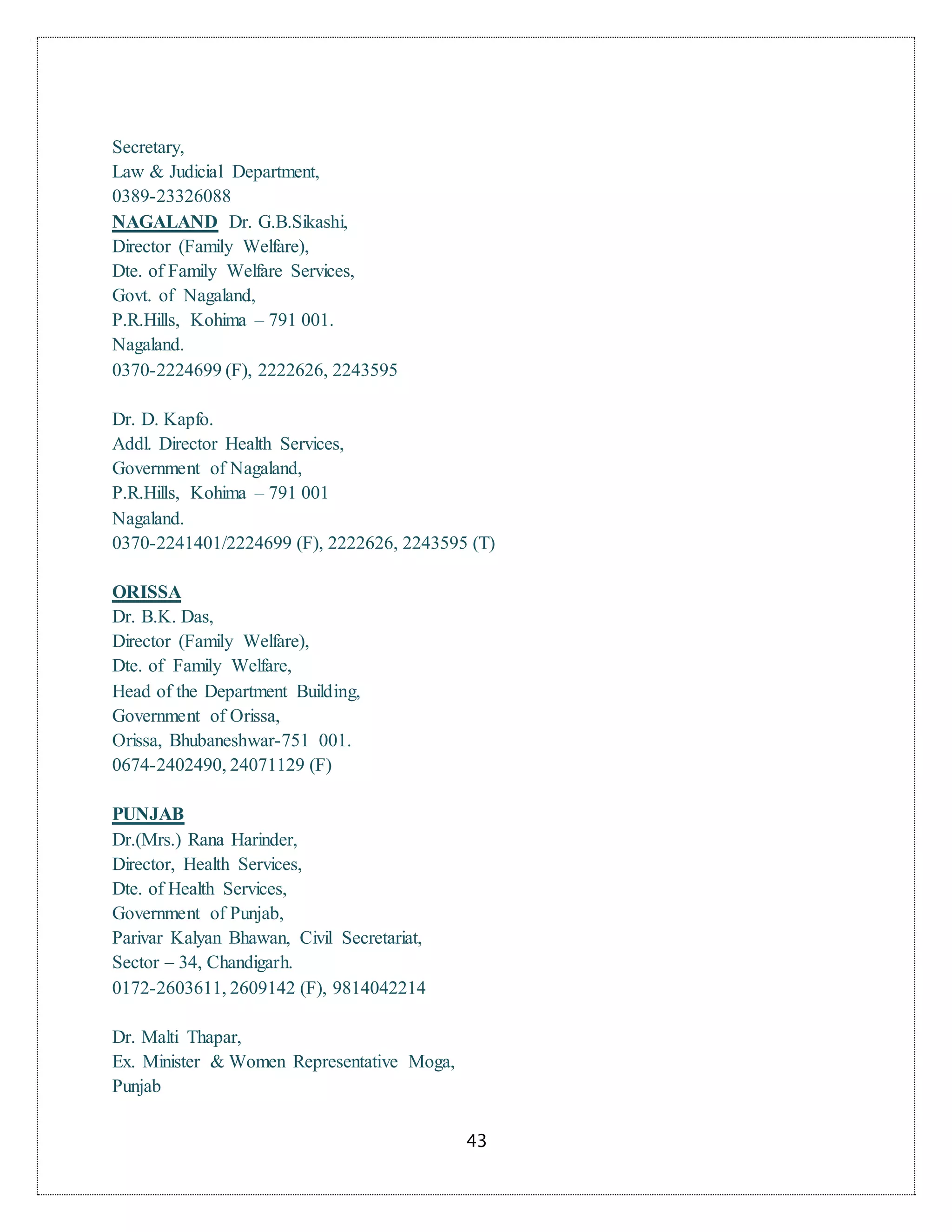 43
Secretary,
Law & Judicial Department,
0389-23326088
NAGALAND Dr. G.B.Sikashi,
Director (Family Welfare),
Dte. of Family Welfare Services,
Govt. of Nagaland,
P.R.Hills, Kohima – 791 001.
Nagaland.
0370-2224699 (F), 2222626, 2243595
Dr. D. Kapfo.
Addl. Director Health Services,
Government of Nagaland,
P.R.Hills, Kohima – 791 001
Nagaland.
0370-2241401/2224699 (F), 2222626, 2243595 (T)
ORISSA
Dr. B.K. Das,
Director (Family Welfare),
Dte. of Family Welfare,
Head of the Department Building,
Government of Orissa,
Orissa, Bhubaneshwar-751 001.
0674-2402490, 24071129 (F)
PUNJAB
Dr.(Mrs.) Rana Harinder,
Director, Health Services,
Dte. of Health Services,
Government of Punjab,
Parivar Kalyan Bhawan, Civil Secretariat,
Sector – 34, Chandigarh.
0172-2603611, 2609142 (F), 9814042214
Dr. Malti Thapar,
Ex. Minister & Women Representative Moga,
Punjab
 