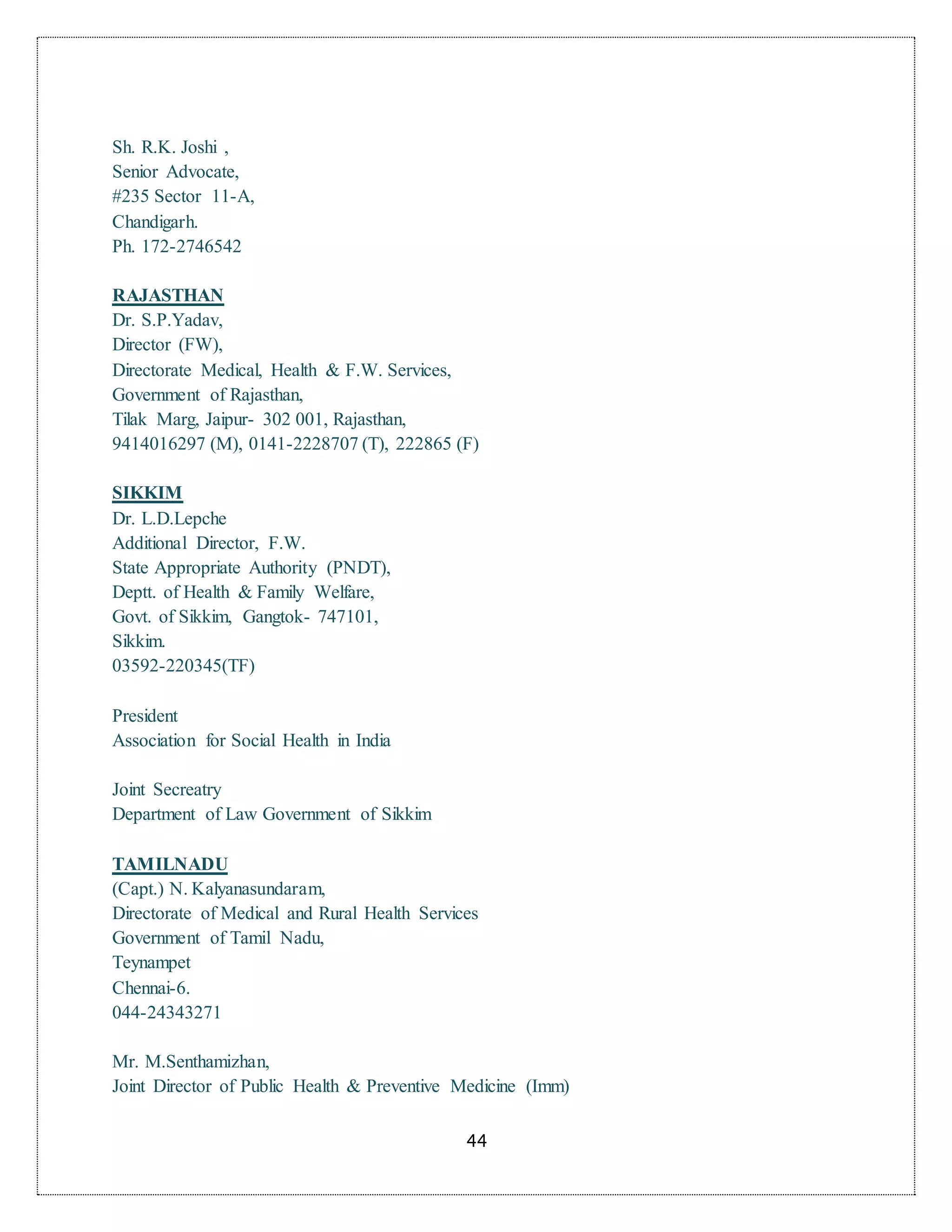 44
Sh. R.K. Joshi ,
Senior Advocate,
#235 Sector 11-A,
Chandigarh.
Ph. 172-2746542
RAJASTHAN
Dr. S.P.Yadav,
Director (FW),
Directorate Medical, Health & F.W. Services,
Government of Rajasthan,
Tilak Marg, Jaipur- 302 001, Rajasthan,
9414016297 (M), 0141-2228707 (T), 222865 (F)
SIKKIM
Dr. L.D.Lepche
Additional Director, F.W.
State Appropriate Authority (PNDT),
Deptt. of Health & Family Welfare,
Govt. of Sikkim, Gangtok- 747101,
Sikkim.
03592-220345(TF)
President
Association for Social Health in India
Joint Secreatry
Department of Law Government of Sikkim
TAMILNADU
(Capt.) N. Kalyanasundaram,
Directorate of Medical and Rural Health Services
Government of Tamil Nadu,
Teynampet
Chennai-6.
044-24343271
Mr. M.Senthamizhan,
Joint Director of Public Health & Preventive Medicine (Imm)
 