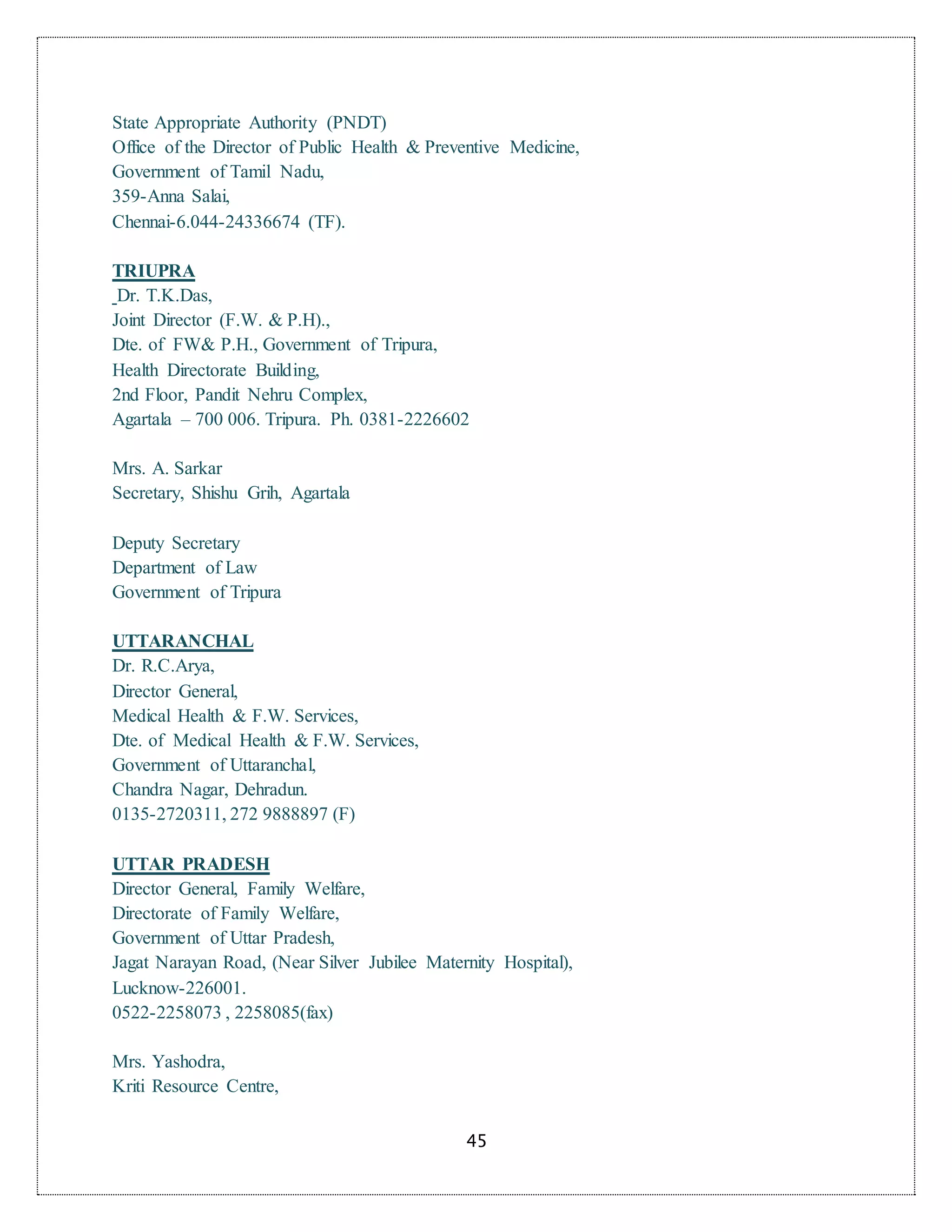 45
State Appropriate Authority (PNDT)
Office of the Director of Public Health & Preventive Medicine,
Government of Tamil Nadu,
359-Anna Salai,
Chennai-6.044-24336674 (TF).
TRIUPRA
Dr. T.K.Das,
Joint Director (F.W. & P.H).,
Dte. of FW& P.H., Government of Tripura,
Health Directorate Building,
2nd Floor, Pandit Nehru Complex,
Agartala – 700 006. Tripura. Ph. 0381-2226602
Mrs. A. Sarkar
Secretary, Shishu Grih, Agartala
Deputy Secretary
Department of Law
Government of Tripura
UTTARANCHAL
Dr. R.C.Arya,
Director General,
Medical Health & F.W. Services,
Dte. of Medical Health & F.W. Services,
Government of Uttaranchal,
Chandra Nagar, Dehradun.
0135-2720311, 272 9888897 (F)
UTTAR PRADESH
Director General, Family Welfare,
Directorate of Family Welfare,
Government of Uttar Pradesh,
Jagat Narayan Road, (Near Silver Jubilee Maternity Hospital),
Lucknow-226001.
0522-2258073 , 2258085(fax)
Mrs. Yashodra,
Kriti Resource Centre,
 