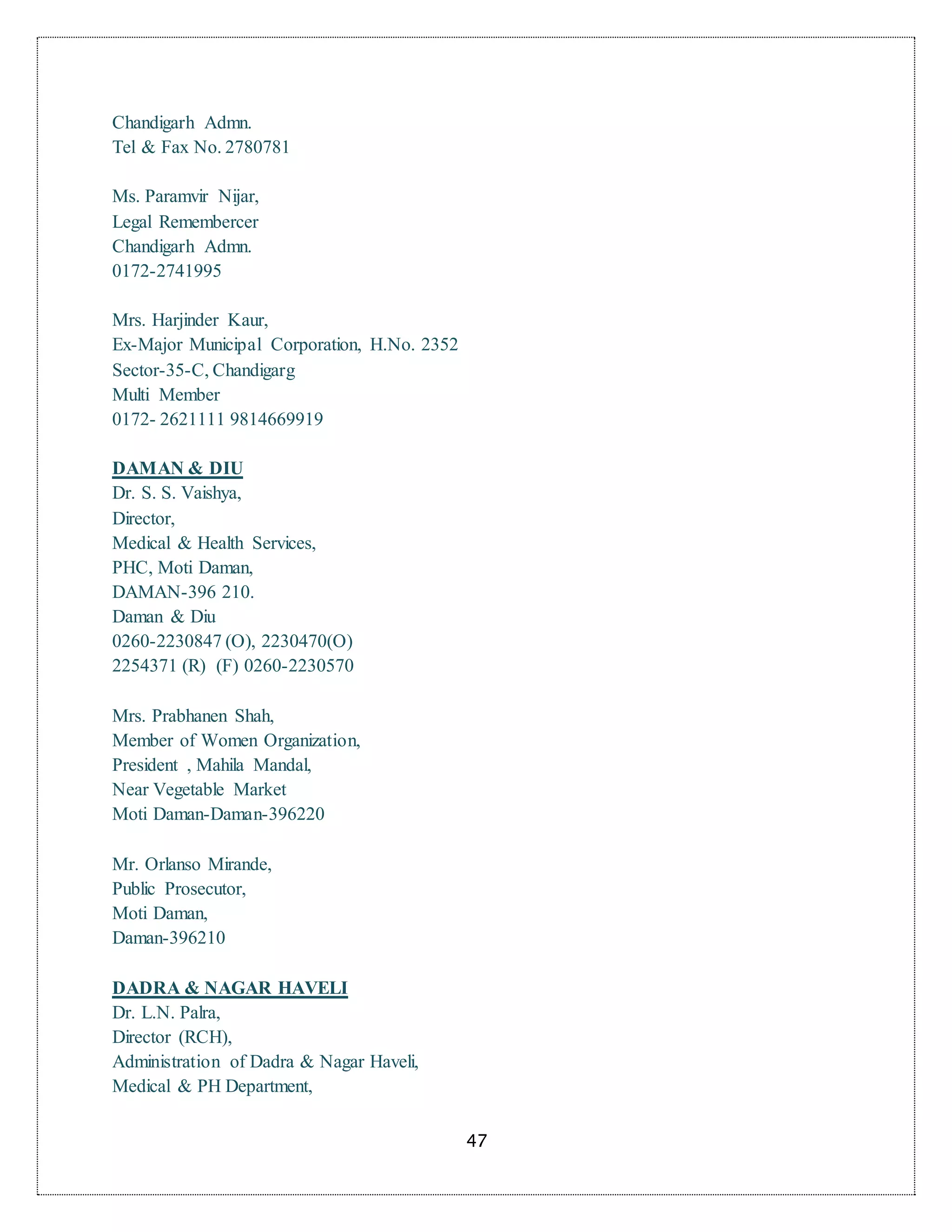 47
Chandigarh Admn.
Tel & Fax No. 2780781
Ms. Paramvir Nijar,
Legal Remembercer
Chandigarh Admn.
0172-2741995
Mrs. Harjinder Kaur,
Ex-Major Municipal Corporation, H.No. 2352
Sector-35-C, Chandigarg
Multi Member
0172- 2621111 9814669919
DAMAN & DIU
Dr. S. S. Vaishya,
Director,
Medical & Health Services,
PHC, Moti Daman,
DAMAN-396 210.
Daman & Diu
0260-2230847 (O), 2230470(O)
2254371 (R) (F) 0260-2230570
Mrs. Prabhanen Shah,
Member of Women Organization,
President , Mahila Mandal,
Near Vegetable Market
Moti Daman-Daman-396220
Mr. Orlanso Mirande,
Public Prosecutor,
Moti Daman,
Daman-396210
DADRA & NAGAR HAVELI
Dr. L.N. Palra,
Director (RCH),
Administration of Dadra & Nagar Haveli,
Medical & PH Department,
 
