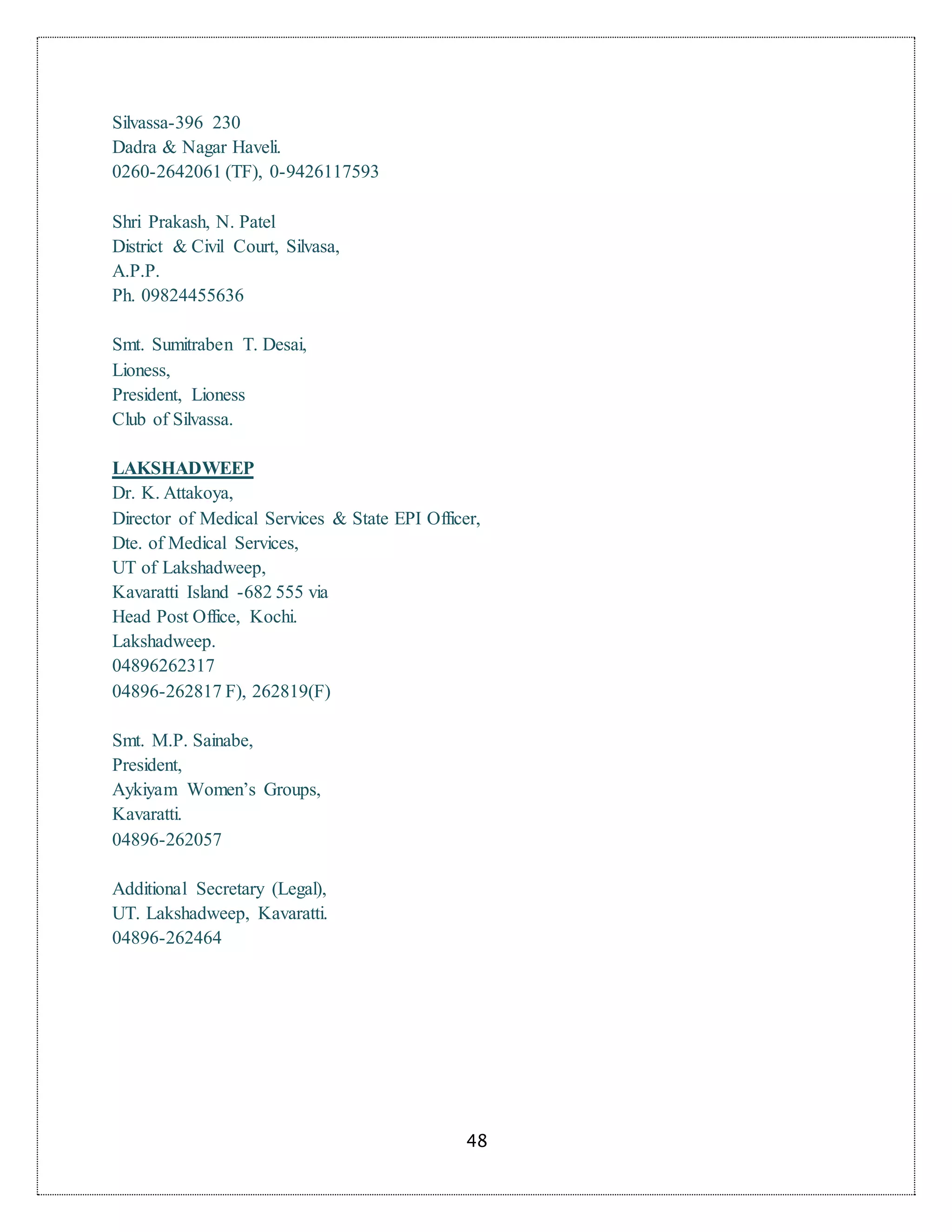 48
Silvassa-396 230
Dadra & Nagar Haveli.
0260-2642061 (TF), 0-9426117593
Shri Prakash, N. Patel
District & Civil Court, Silvasa,
A.P.P.
Ph. 09824455636
Smt. Sumitraben T. Desai,
Lioness,
President, Lioness
Club of Silvassa.
LAKSHADWEEP
Dr. K. Attakoya,
Director of Medical Services & State EPI Officer,
Dte. of Medical Services,
UT of Lakshadweep,
Kavaratti Island -682 555 via
Head Post Office, Kochi.
Lakshadweep.
04896262317
04896-262817 F), 262819(F)
Smt. M.P. Sainabe,
President,
Aykiyam Women’s Groups,
Kavaratti.
04896-262057
Additional Secretary (Legal),
UT. Lakshadweep, Kavaratti.
04896-262464
 