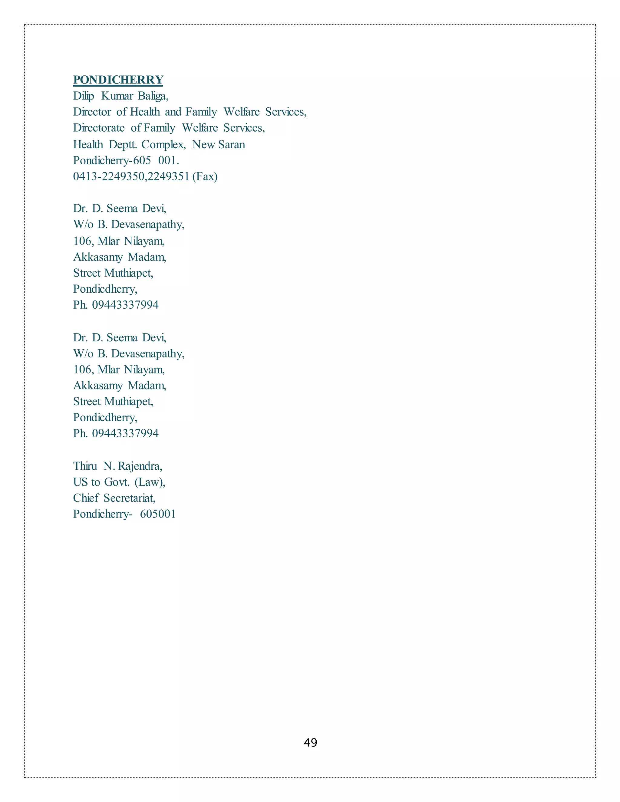 49
PONDICHERRY
Dilip Kumar Baliga,
Director of Health and Family Welfare Services,
Directorate of Family Welfare Services,
Health Deptt. Complex, New Saran
Pondicherry-605 001.
0413-2249350,2249351 (Fax)
Dr. D. Seema Devi,
W/o B. Devasenapathy,
106, Mlar Nilayam,
Akkasamy Madam,
Street Muthiapet,
Pondicdherry,
Ph. 09443337994
Dr. D. Seema Devi,
W/o B. Devasenapathy,
106, Mlar Nilayam,
Akkasamy Madam,
Street Muthiapet,
Pondicdherry,
Ph. 09443337994
Thiru N. Rajendra,
US to Govt. (Law),
Chief Secretariat,
Pondicherry- 605001
 