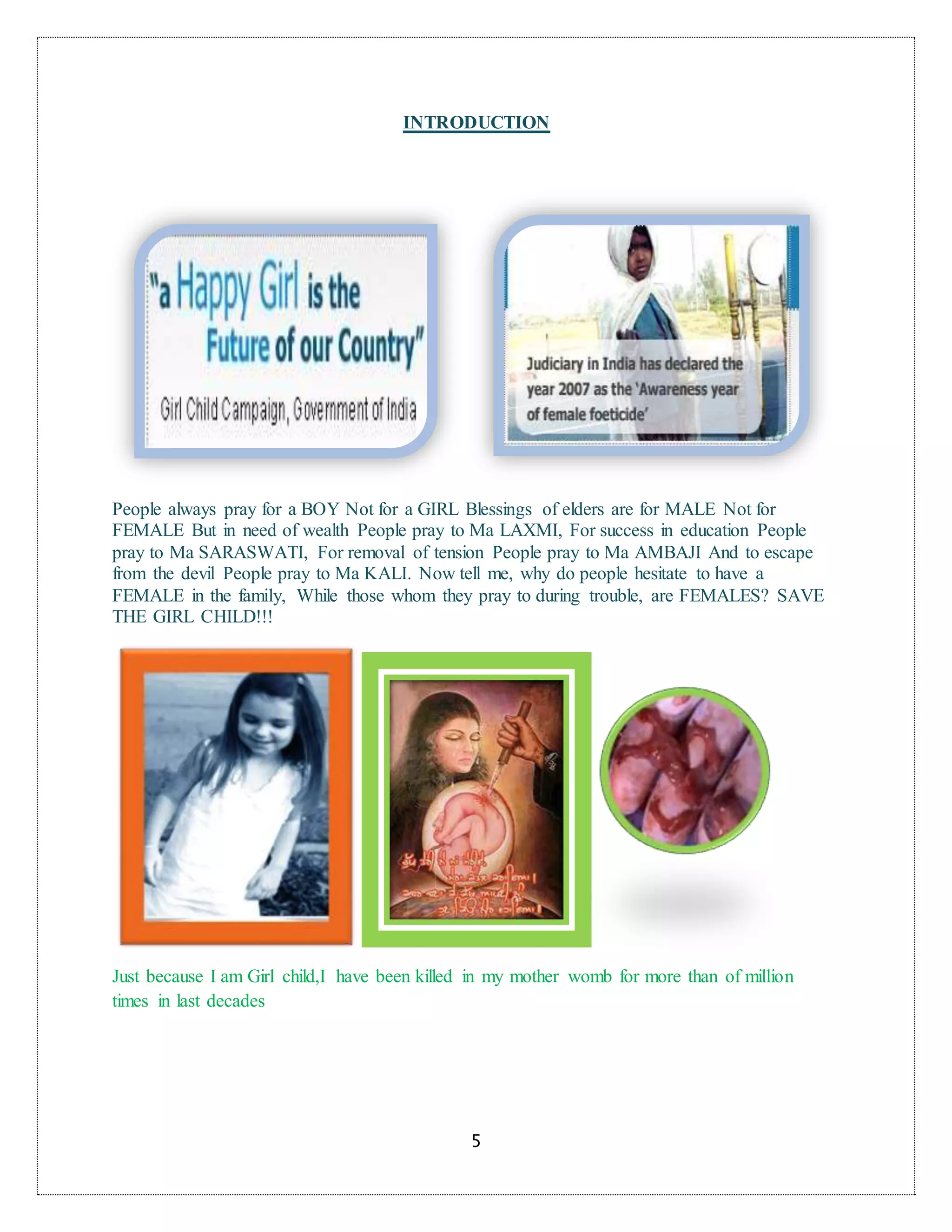 5
INTRODUCTION
People always pray for a BOY Not for a GIRL Blessings of elders are for MALE Not for
FEMALE But in need of wealth People pray to Ma LAXMI, For success in education People
pray to Ma SARASWATI, For removal of tension People pray to Ma AMBAJI And to escape
from the devil People pray to Ma KALI. Now tell me, why do people hesitate to have a
FEMALE in the family, While those whom they pray to during trouble, are FEMALES? SAVE
THE GIRL CHILD!!!
Just because I am Girl child,I have been killed in my mother womb for more than of million
times in last decades
 