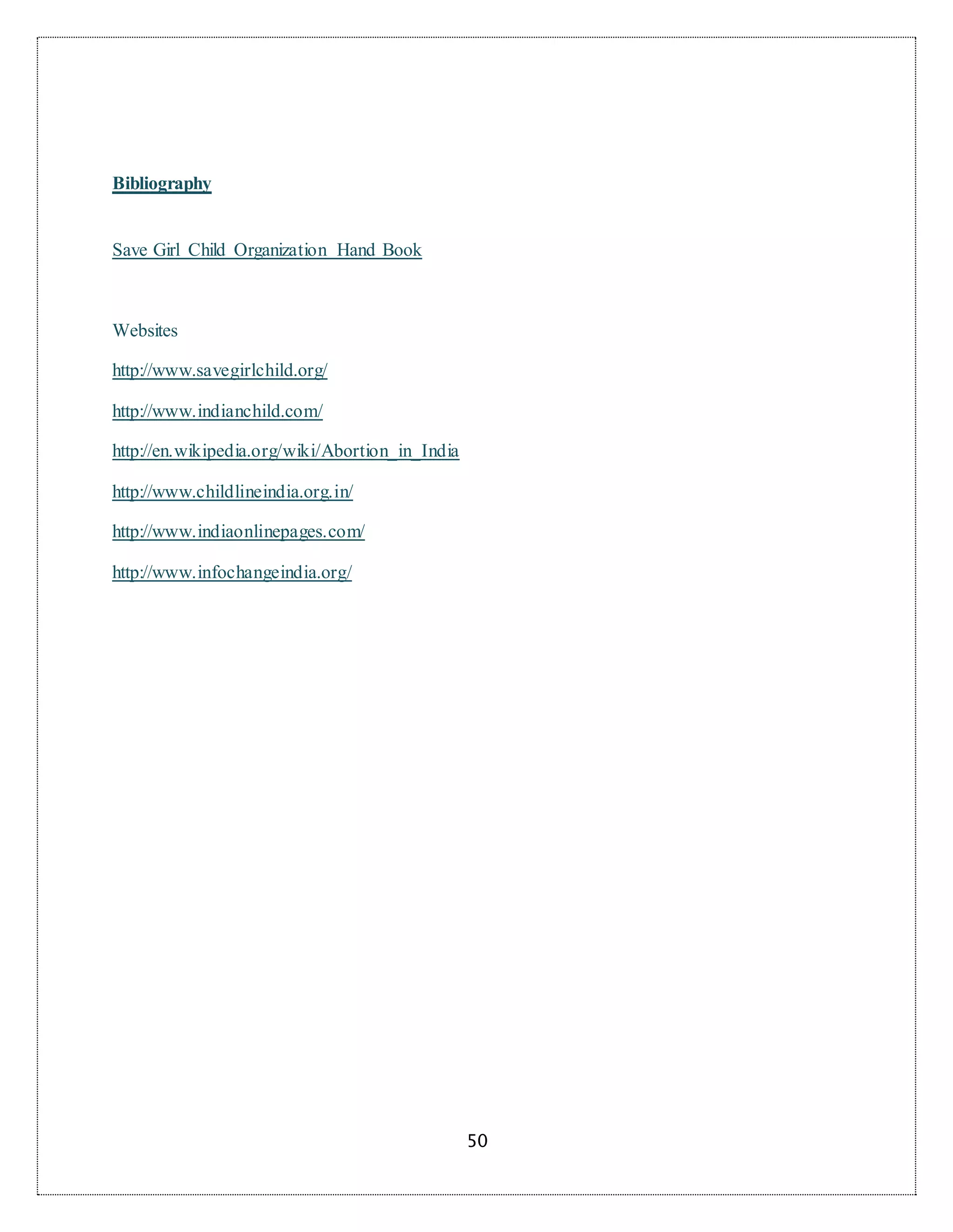 50
Bibliography
Save Girl Child Organization Hand Book
Websites
http://www.savegirlchild.org/
http://www.indianchild.com/
http://en.wikipedia.org/wiki/Abortion_in_India
http://www.childlineindia.org.in/
http://www.indiaonlinepages.com/
http://www.infochangeindia.org/
 