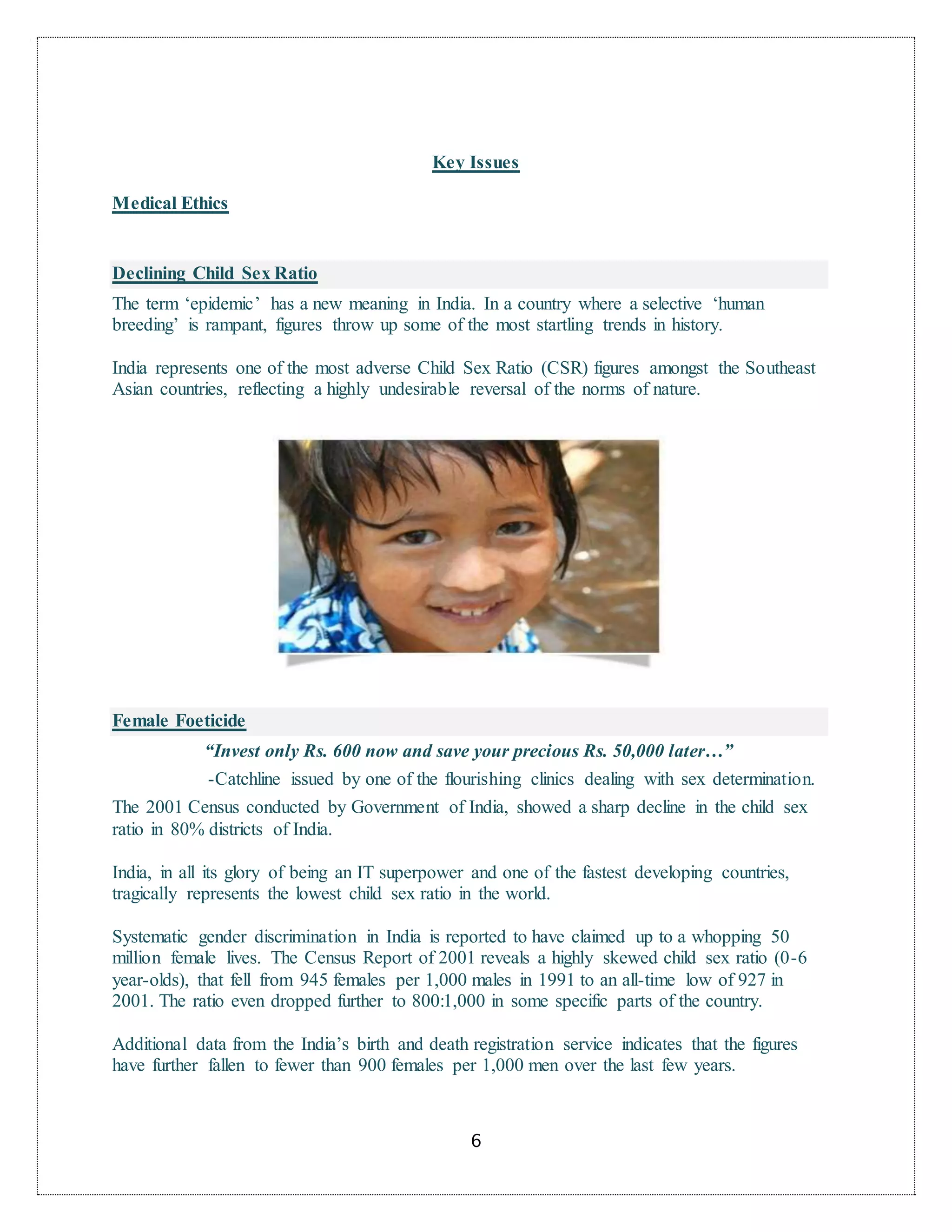6
Key Issues
Medical Ethics
Declining Child Sex Ratio
The term ‘epidemic’ has a new meaning in India. In a country where a selective ‘human
breeding’ is rampant, figures throw up some of the most startling trends in history.
India represents one of the most adverse Child Sex Ratio (CSR) figures amongst the Southeast
Asian countries, reflecting a highly undesirable reversal of the norms of nature.
Female Foeticide
“Invest only Rs. 600 now and save your precious Rs. 50,000 later…”
-Catchline issued by one of the flourishing clinics dealing with sex determination.
The 2001 Census conducted by Government of India, showed a sharp decline in the child sex
ratio in 80% districts of India.
India, in all its glory of being an IT superpower and one of the fastest developing countries,
tragically represents the lowest child sex ratio in the world.
Systematic gender discrimination in India is reported to have claimed up to a whopping 50
million female lives. The Census Report of 2001 reveals a highly skewed child sex ratio (0-6
year-olds), that fell from 945 females per 1,000 males in 1991 to an all-time low of 927 in
2001. The ratio even dropped further to 800:1,000 in some specific parts of the country.
Additional data from the India’s birth and death registration service indicates that the figures
have further fallen to fewer than 900 females per 1,000 men over the last few years.
 