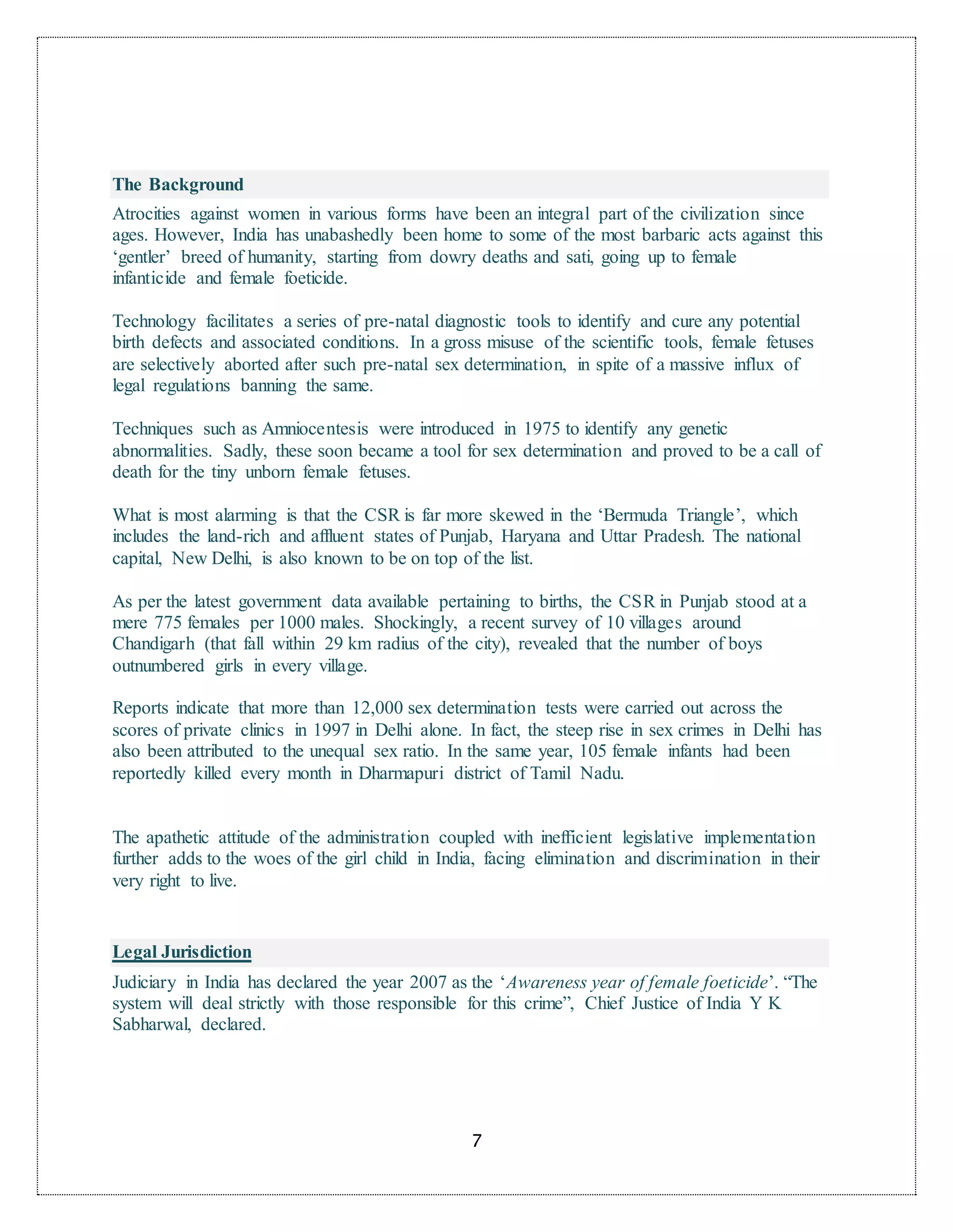 7
The Background
Atrocities against women in various forms have been an integral part of the civilization since
ages. However, India has unabashedly been home to some of the most barbaric acts against this
‘gentler’ breed of humanity, starting from dowry deaths and sati, going up to female
infanticide and female foeticide.
Technology facilitates a series of pre-natal diagnostic tools to identify and cure any potential
birth defects and associated conditions. In a gross misuse of the scientific tools, female fetuses
are selectively aborted after such pre-natal sex determination, in spite of a massive influx of
legal regulations banning the same.
Techniques such as Amniocentesis were introduced in 1975 to identify any genetic
abnormalities. Sadly, these soon became a tool for sex determination and proved to be a call of
death for the tiny unborn female fetuses.
What is most alarming is that the CSR is far more skewed in the ‘Bermuda Triangle’, which
includes the land-rich and affluent states of Punjab, Haryana and Uttar Pradesh. The national
capital, New Delhi, is also known to be on top of the list.
As per the latest government data available pertaining to births, the CSR in Punjab stood at a
mere 775 females per 1000 males. Shockingly, a recent survey of 10 villages around
Chandigarh (that fall within 29 km radius of the city), revealed that the number of boys
outnumbered girls in every village.
Reports indicate that more than 12,000 sex determination tests were carried out across the
scores of private clinics in 1997 in Delhi alone. In fact, the steep rise in sex crimes in Delhi has
also been attributed to the unequal sex ratio. In the same year, 105 female infants had been
reportedly killed every month in Dharmapuri district of Tamil Nadu.
The apathetic attitude of the administration coupled with inefficient legislative implementation
further adds to the woes of the girl child in India, facing elimination and discrimination in their
very right to live.
Legal Jurisdiction
Judiciary in India has declared the year 2007 as the ‘Awareness year of female foeticide’. “The
system will deal strictly with those responsible for this crime”, Chief Justice of India Y K
Sabharwal, declared.
 