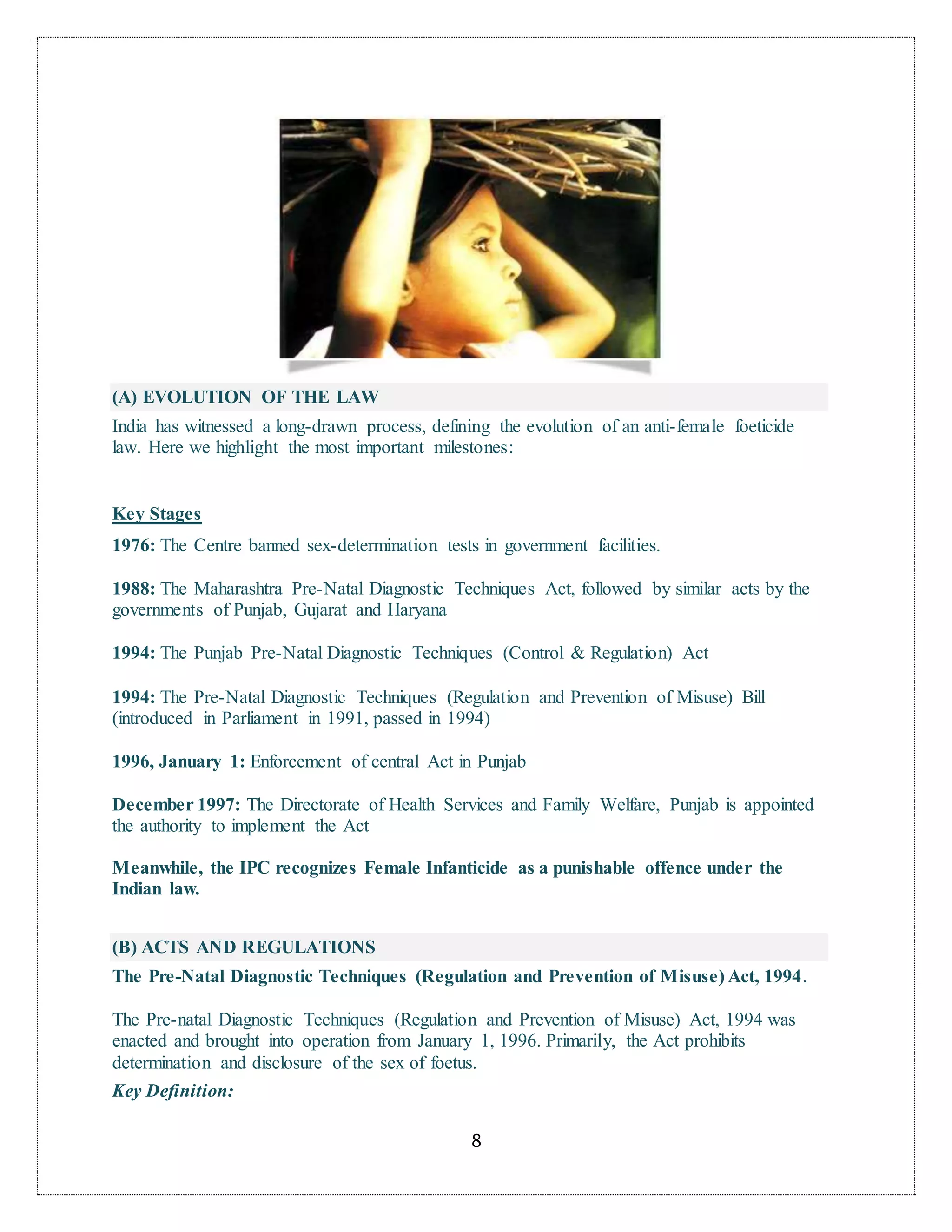 8
(A) EVOLUTION OF THE LAW
India has witnessed a long-drawn process, defining the evolution of an anti-female foeticide
law. Here we highlight the most important milestones:
Key Stages
1976: The Centre banned sex-determination tests in government facilities.
1988: The Maharashtra Pre-Natal Diagnostic Techniques Act, followed by similar acts by the
governments of Punjab, Gujarat and Haryana
1994: The Punjab Pre-Natal Diagnostic Techniques (Control & Regulation) Act
1994: The Pre-Natal Diagnostic Techniques (Regulation and Prevention of Misuse) Bill
(introduced in Parliament in 1991, passed in 1994)
1996, January 1: Enforcement of central Act in Punjab
December 1997: The Directorate of Health Services and Family Welfare, Punjab is appointed
the authority to implement the Act
Meanwhile, the IPC recognizes Female Infanticide as a punishable offence under the
Indian law.
(B) ACTS AND REGULATIONS
The Pre-Natal Diagnostic Techniques (Regulation and Prevention of Misuse) Act, 1994.
The Pre-natal Diagnostic Techniques (Regulation and Prevention of Misuse) Act, 1994 was
enacted and brought into operation from January 1, 1996. Primarily, the Act prohibits
determination and disclosure of the sex of foetus.
Key Definition:
 