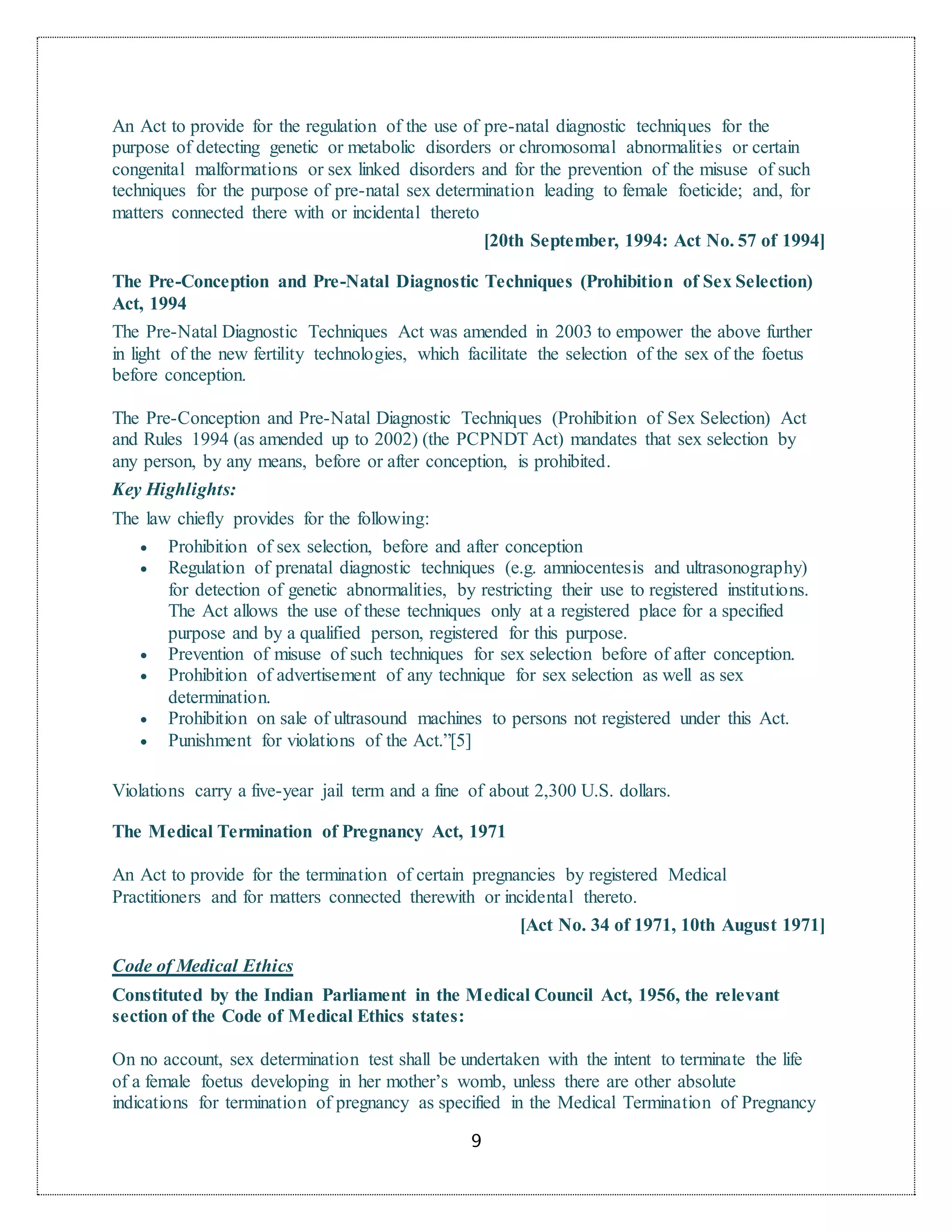 9
An Act to provide for the regulation of the use of pre-natal diagnostic techniques for the
purpose of detecting genetic or metabolic disorders or chromosomal abnormalities or certain
congenital malformations or sex linked disorders and for the prevention of the misuse of such
techniques for the purpose of pre-natal sex determination leading to female foeticide; and, for
matters connected there with or incidental thereto
[20th September, 1994: Act No. 57 of 1994]
The Pre-Conception and Pre-Natal Diagnostic Techniques (Prohibition of Sex Selection)
Act, 1994
The Pre-Natal Diagnostic Techniques Act was amended in 2003 to empower the above further
in light of the new fertility technologies, which facilitate the selection of the sex of the foetus
before conception.
The Pre-Conception and Pre-Natal Diagnostic Techniques (Prohibition of Sex Selection) Act
and Rules 1994 (as amended up to 2002) (the PCPNDT Act) mandates that sex selection by
any person, by any means, before or after conception, is prohibited.
Key Highlights:
The law chiefly provides for the following:
 Prohibition of sex selection, before and after conception
 Regulation of prenatal diagnostic techniques (e.g. amniocentesis and ultrasonography)
for detection of genetic abnormalities, by restricting their use to registered institutions.
The Act allows the use of these techniques only at a registered place for a specified
purpose and by a qualified person, registered for this purpose.
 Prevention of misuse of such techniques for sex selection before of after conception.
 Prohibition of advertisement of any technique for sex selection as well as sex
determination.
 Prohibition on sale of ultrasound machines to persons not registered under this Act.
 Punishment for violations of the Act.”[5]
Violations carry a five-year jail term and a fine of about 2,300 U.S. dollars.
The Medical Termination of Pregnancy Act, 1971
An Act to provide for the termination of certain pregnancies by registered Medical
Practitioners and for matters connected therewith or incidental thereto.
[Act No. 34 of 1971, 10th August 1971]
Code of Medical Ethics
Constituted by the Indian Parliament in the Medical Council Act, 1956, the relevant
section of the Code of Medical Ethics states:
On no account, sex determination test shall be undertaken with the intent to terminate the life
of a female foetus developing in her mother’s womb, unless there are other absolute
indications for termination of pregnancy as specified in the Medical Termination of Pregnancy
 