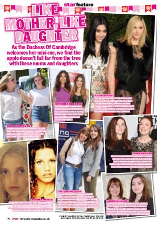 starfeature
Katie Price & Princess
It looks like Princess Tiaamii Crystal Esther Andre might
have a career in modelling, just like her mum Katie!
Katie, 36, says her seven-year-old daughter is a “prettier
version of me”. We can certainly see the similarities!
Like
MOther, like
daughter
As the Duchess Of Cambridge
welcomes her mini-me, we find the
apple doesn’t fall far from the tree
with these mums and daughters
words: Beth Anderson Photos: Alpha, Film Magic, Flynet, Rex
Shutterstock, The Picture Library, Twitter.com/Katieprice
star www.star-magazine.co.uk74
Reese Witherspoon & Ava
This pair could practically be twins! Ava, 15, could
easily pass as her mum’s double in a film, but Reese,
39, hopes she won’t follow her into movies. She
says, “She’d better get her butt to college!”
Teri Hatcher & Emerson Rose
They both have the same dark hair
and almond eyes, and they both act…
Emerson Rose is certainly a mini Teri,
50. As a single mother, she’s always
been incredibly close to her now
17-year-old daughter.
Madonna & Lourdes
Just one look and you can see the Material Girl’s
likeness in 18-year-old daughter Lourdes. When
Lourdes followed in her footsteps to the same
college, Madonna said, “I miss her and she’s a part
of me, it was like losing my arm.” Clearly, looks are
not the only thing these two have in common!
Carol Vorderman & Katie
This pair have brains and beauty in common!
After a study revealed that women with bigger
bottoms have smarter children, Carol, 54, joked this
could be true for her 23-year-old daughter Katie. She
said, “Katie is just applying to do her PhD in physics
and chemistry, so maybe there is something in that.”
Lorraine kelly & Rosie
The 55-year-old TV host’s daughter Rosie, 20, says,
“Everyone always says Mum and I look so alike, and
I’ll never forget one of her producers always wanted
to use it for an April Fools on the show.” Brunette locks,
dark brows, high cheekbones – yep, we’d have to agree!
Julianne Moore & Liv
Fiery red hair, porcelain skin, green eyes… Julianne,
54, and 12-year-old daughter Liv look remarkably
similar. The pair often attend events together and
Julianne says Liv often advises her on what to wear for
the red carpet, adding, “She always has an opinion.”
 