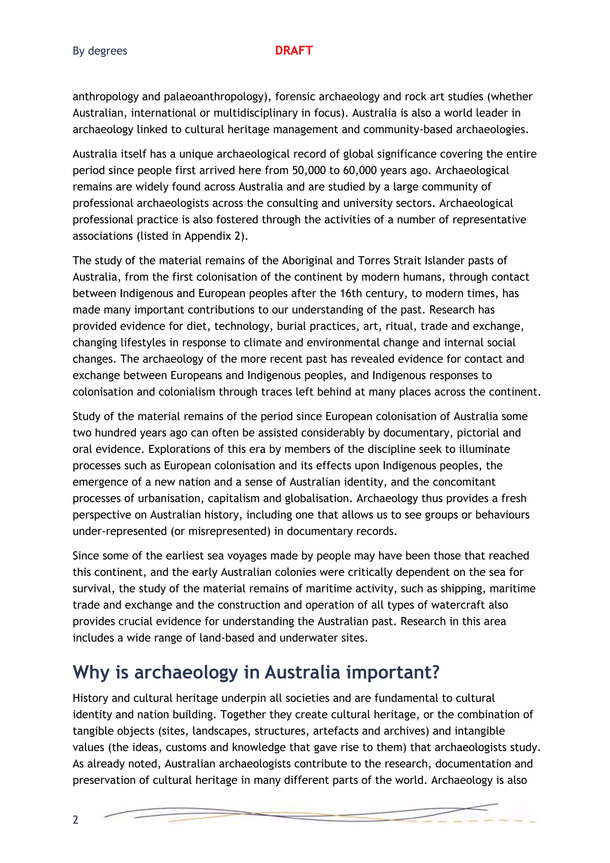 By degrees DRAFT
anthropology and palaeoanthropology), forensic archaeology and rock art studies (whether
Australian, international or multidisciplinary in focus). Australia is also a world leader in
archaeology linked to cultural heritage management and community-based archaeologies.
Australia itself has a unique archaeological record of global significance covering the entire
period since people first arrived here from 50,000 to 60,000 years ago. Archaeological
remains are widely found across Australia and are studied by a large community of
professional archaeologists across the consulting and university sectors. Archaeological
professional practice is also fostered through the activities of a number of representative
associations (listed in Appendix 2).
The study of the material remains of the Aboriginal and Torres Strait Islander pasts of
Australia, from the first colonisation of the continent by modern humans, through contact
between Indigenous and European peoples after the 16th century, to modern times, has
made many important contributions to our understanding of the past. Research has
provided evidence for diet, technology, burial practices, art, ritual, trade and exchange,
changing lifestyles in response to climate and environmental change and internal social
changes. The archaeology of the more recent past has revealed evidence for contact and
exchange between Europeans and Indigenous peoples, and Indigenous responses to
colonisation and colonialism through traces left behind at many places across the continent.
Study of the material remains of the period since European colonisation of Australia some
two hundred years ago can often be assisted considerably by documentary, pictorial and
oral evidence. Explorations of this era by members of the discipline seek to illuminate
processes such as European colonisation and its effects upon Indigenous peoples, the
emergence of a new nation and a sense of Australian identity, and the concomitant
processes of urbanisation, capitalism and globalisation. Archaeology thus provides a fresh
perspective on Australian history, including one that allows us to see groups or behaviours
under-represented (or misrepresented) in documentary records.
Since some of the earliest sea voyages made by people may have been those that reached
this continent, and the early Australian colonies were critically dependent on the sea for
survival, the study of the material remains of maritime activity, such as shipping, maritime
trade and exchange and the construction and operation of all types of watercraft also
provides crucial evidence for understanding the Australian past. Research in this area
includes a wide range of land-based and underwater sites.
Why is archaeology in Australia important?
History and cultural heritage underpin all societies and are fundamental to cultural
identity and nation building. Together they create cultural heritage, or the combination of
tangible objects (sites, landscapes, structures, artefacts and archives) and intangible
values (the ideas, customs and knowledge that gave rise to them) that archaeologists study.
As already noted, Australian archaeologists contribute to the research, documentation and
preservation of cultural heritage in many different parts of the world. Archaeology is also
2
 