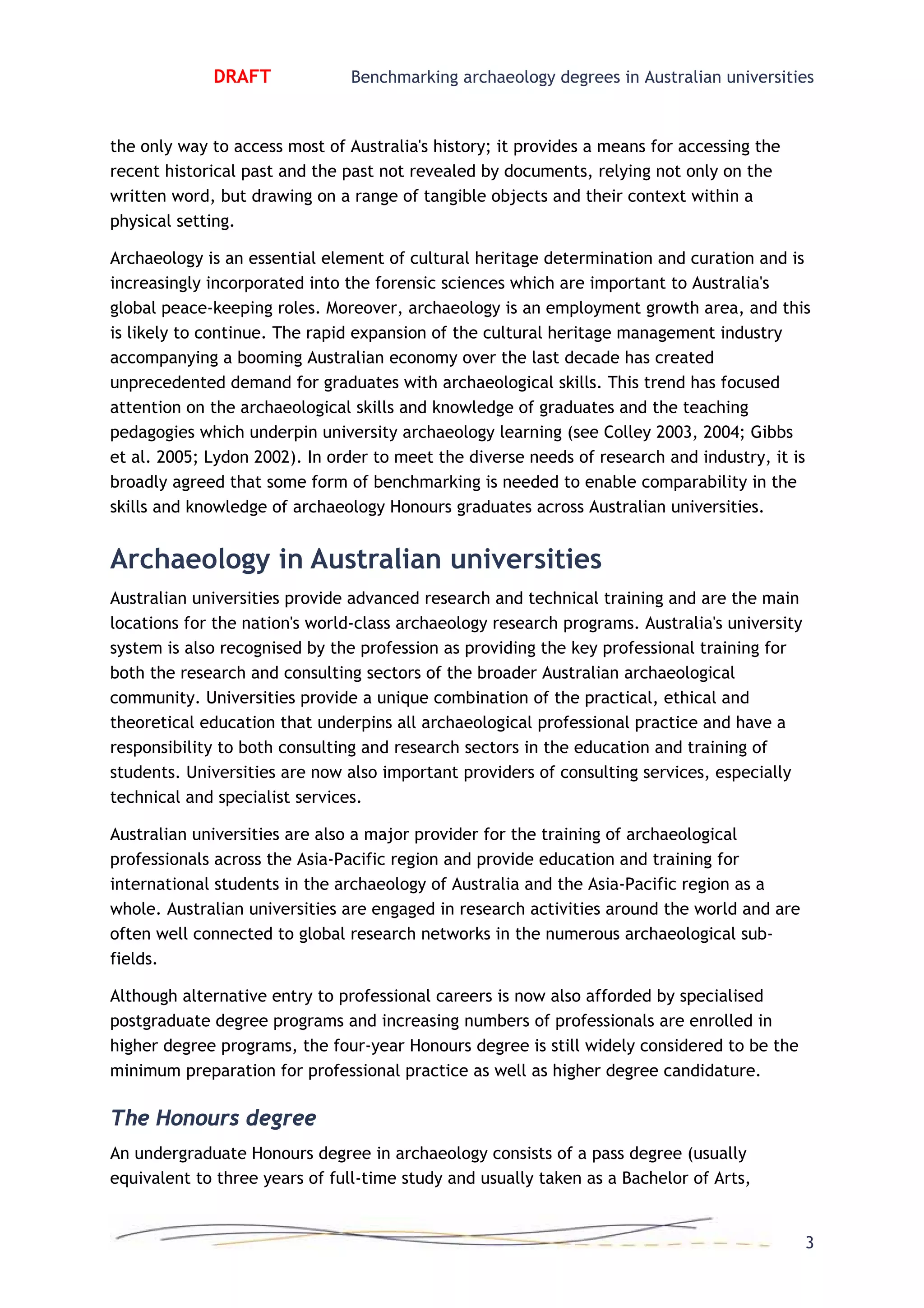 DRAFT Benchmarking archaeology degrees in Australian universities
the only way to access most of Australia's history; it provides a means for accessing the
recent historical past and the past not revealed by documents, relying not only on the
written word, but drawing on a range of tangible objects and their context within a
physical setting.
Archaeology is an essential element of cultural heritage determination and curation and is
increasingly incorporated into the forensic sciences which are important to Australia's
global peace-keeping roles. Moreover, archaeology is an employment growth area, and this
is likely to continue. The rapid expansion of the cultural heritage management industry
accompanying a booming Australian economy over the last decade has created
unprecedented demand for graduates with archaeological skills. This trend has focused
attention on the archaeological skills and knowledge of graduates and the teaching
pedagogies which underpin university archaeology learning (see Colley 2003, 2004; Gibbs
et al. 2005; Lydon 2002). In order to meet the diverse needs of research and industry, it is
broadly agreed that some form of benchmarking is needed to enable comparability in the
skills and knowledge of archaeology Honours graduates across Australian universities.
Archaeology in Australian universities
Australian universities provide advanced research and technical training and are the main
locations for the nation's world-class archaeology research programs. Australia's university
system is also recognised by the profession as providing the key professional training for
both the research and consulting sectors of the broader Australian archaeological
community. Universities provide a unique combination of the practical, ethical and
theoretical education that underpins all archaeological professional practice and have a
responsibility to both consulting and research sectors in the education and training of
students. Universities are now also important providers of consulting services, especially
technical and specialist services.
Australian universities are also a major provider for the training of archaeological
professionals across the Asia-Pacific region and provide education and training for
international students in the archaeology of Australia and the Asia-Pacific region as a
whole. Australian universities are engaged in research activities around the world and are
often well connected to global research networks in the numerous archaeological sub-
fields.
Although alternative entry to professional careers is now also afforded by specialised
postgraduate degree programs and increasing numbers of professionals are enrolled in
higher degree programs, the four-year Honours degree is still widely considered to be the
minimum preparation for professional practice as well as higher degree candidature.
The Honours degree
An undergraduate Honours degree in archaeology consists of a pass degree (usually
equivalent to three years of full-time study and usually taken as a Bachelor of Arts,
3
 