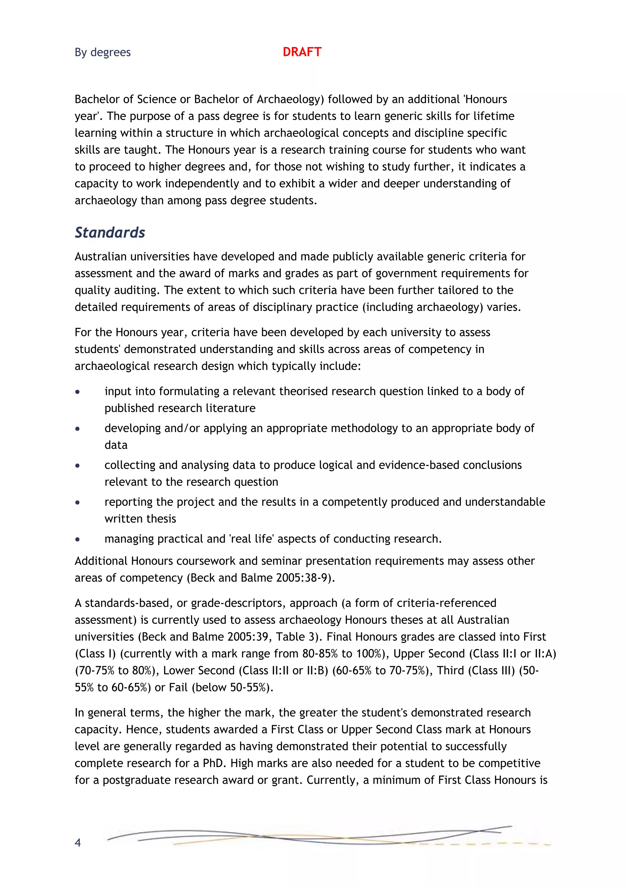 By degrees DRAFT
Bachelor of Science or Bachelor of Archaeology) followed by an additional 'Honours
year'. The purpose of a pass degree is for students to learn generic skills for lifetime
learning within a structure in which archaeological concepts and discipline specific
skills are taught. The Honours year is a research training course for students who want
to proceed to higher degrees and, for those not wishing to study further, it indicates a
capacity to work independently and to exhibit a wider and deeper understanding of
archaeology than among pass degree students.
Standards
Australian universities have developed and made publicly available generic criteria for
assessment and the award of marks and grades as part of government requirements for
quality auditing. The extent to which such criteria have been further tailored to the
detailed requirements of areas of disciplinary practice (including archaeology) varies.
For the Honours year, criteria have been developed by each university to assess
students' demonstrated understanding and skills across areas of competency in
archaeological research design which typically include:
• input into formulating a relevant theorised research question linked to a body of
published research literature
• developing and/or applying an appropriate methodology to an appropriate body of
data
• collecting and analysing data to produce logical and evidence-based conclusions
relevant to the research question
• reporting the project and the results in a competently produced and understandable
written thesis
• managing practical and 'real life' aspects of conducting research.
Additional Honours coursework and seminar presentation requirements may assess other
areas of competency (Beck and Balme 2005:38-9).
A standards-based, or grade-descriptors, approach (a form of criteria-referenced
assessment) is currently used to assess archaeology Honours theses at all Australian
universities (Beck and Balme 2005:39, Table 3). Final Honours grades are classed into First
(Class I) (currently with a mark range from 80-85% to 100%), Upper Second (Class II:I or II:A)
(70-75% to 80%), Lower Second (Class II:II or II:B) (60-65% to 70-75%), Third (Class III) (50-
55% to 60-65%) or Fail (below 50-55%).
In general terms, the higher the mark, the greater the student's demonstrated research
capacity. Hence, students awarded a First Class or Upper Second Class mark at Honours
level are generally regarded as having demonstrated their potential to successfully
complete research for a PhD. High marks are also needed for a student to be competitive
for a postgraduate research award or grant. Currently, a minimum of First Class Honours is
4
 