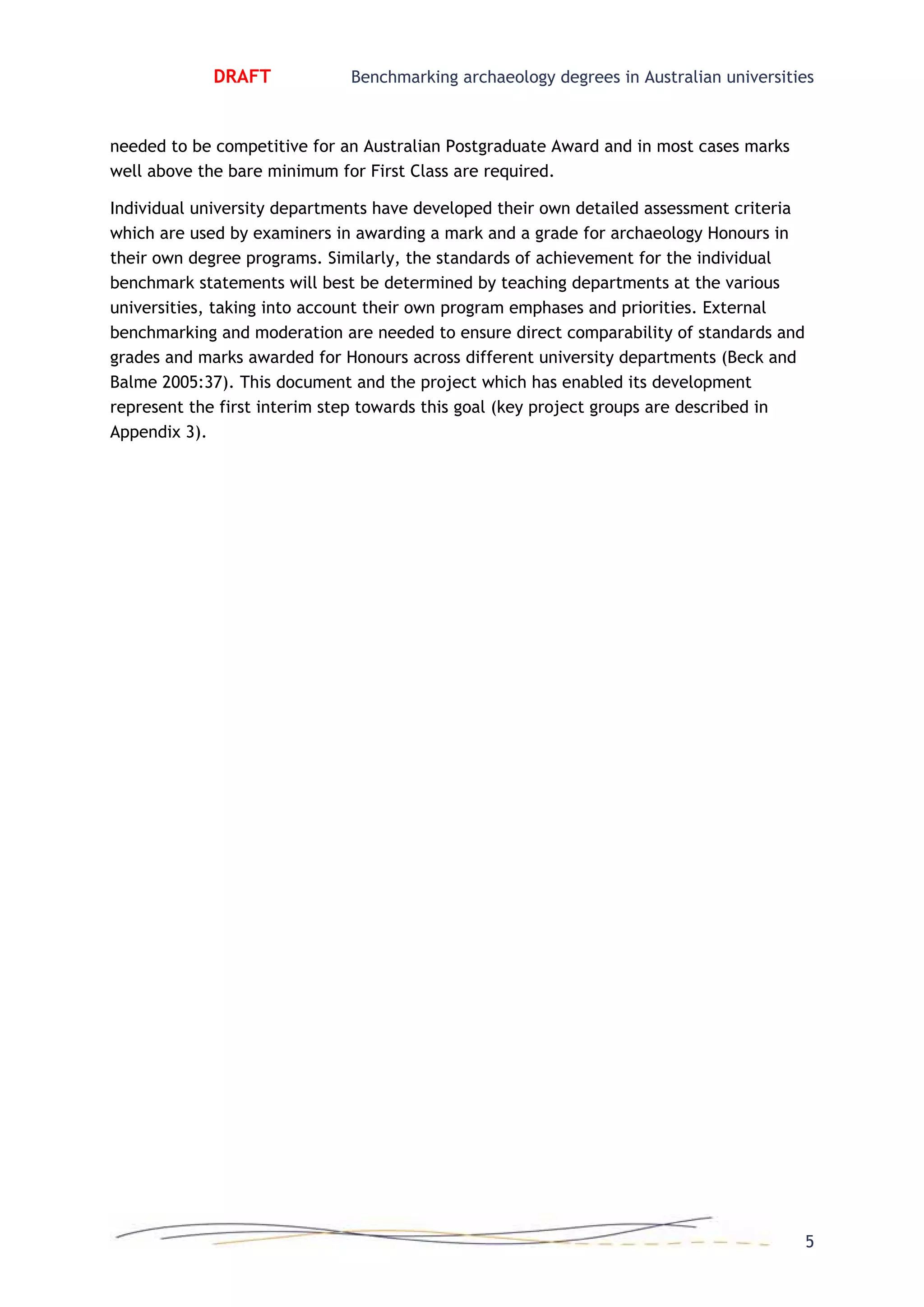 DRAFT Benchmarking archaeology degrees in Australian universities
5
needed to be competitive for an Australian Postgraduate Award and in most cases marks
well above the bare minimum for First Class are required.
Individual university departments have developed their own detailed assessment criteria
which are used by examiners in awarding a mark and a grade for archaeology Honours in
their own degree programs. Similarly, the standards of achievement for the individual
benchmark statements will best be determined by teaching departments at the various
universities, taking into account their own program emphases and priorities. External
benchmarking and moderation are needed to ensure direct comparability of standards and
grades and marks awarded for Honours across different university departments (Beck and
Balme 2005:37). This document and the project which has enabled its development
represent the first interim step towards this goal (key project groups are described in
Appendix 3).
 