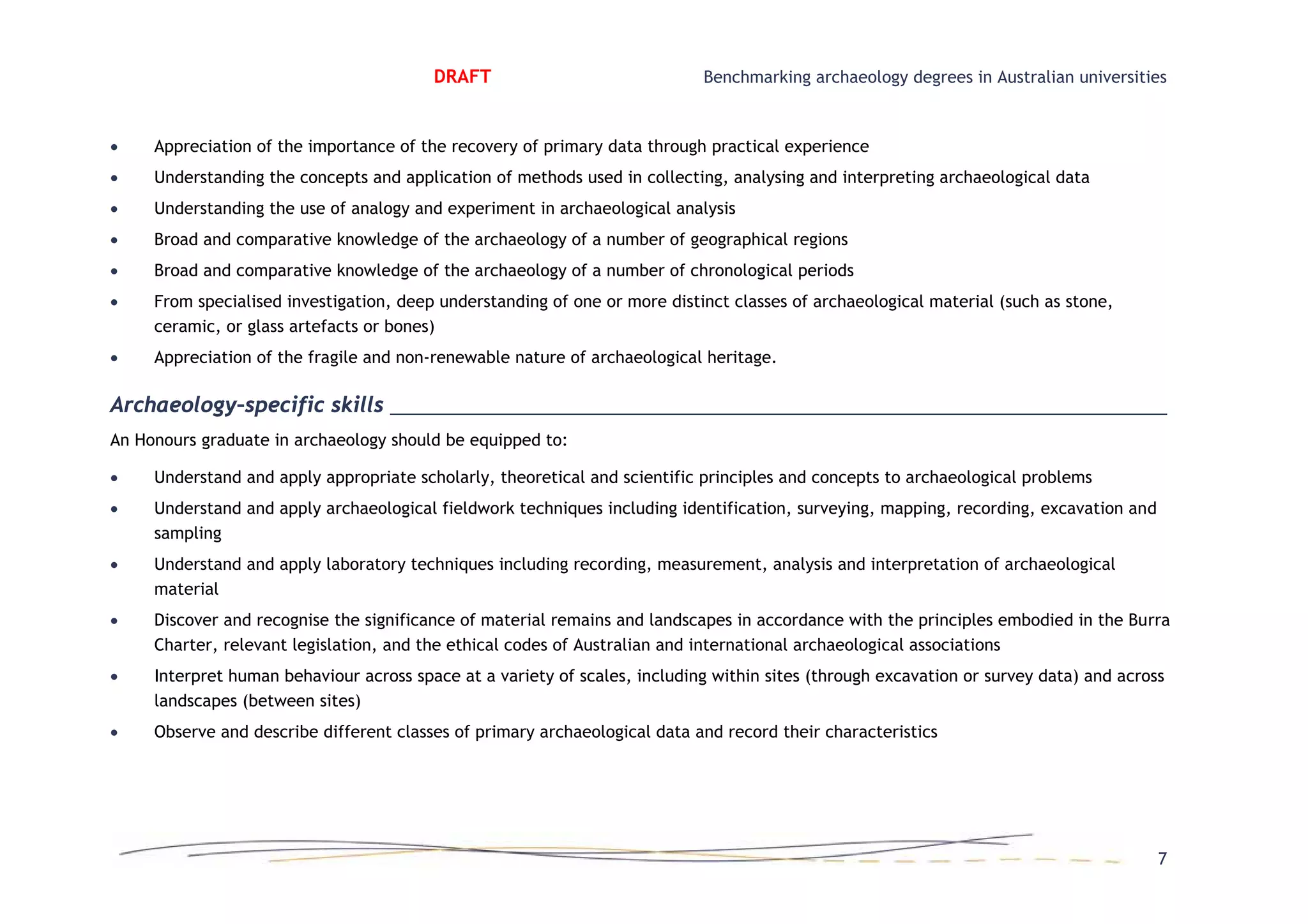 DRAFT Benchmarking archaeology degrees in Australian universities
• Appreciation of the importance of the recovery of primary data through practical experience
• Understanding the concepts and application of methods used in collecting, analysing and interpreting archaeological data
• Understanding the use of analogy and experiment in archaeological analysis
• Broad and comparative knowledge of the archaeology of a number of geographical regions
• Broad and comparative knowledge of the archaeology of a number of chronological periods
• From specialised investigation, deep understanding of one or more distinct classes of archaeological material (such as stone,
ceramic, or glass artefacts or bones)
• Appreciation of the fragile and non-renewable nature of archaeological heritage.
Archaeology–specific skills
An Honours graduate in archaeology should be equipped to:
• Understand and apply appropriate scholarly, theoretical and scientific principles and concepts to archaeological problems
• Understand and apply archaeological fieldwork techniques including identification, surveying, mapping, recording, excavation and
sampling
• Understand and apply laboratory techniques including recording, measurement, analysis and interpretation of archaeological
material
• Discover and recognise the significance of material remains and landscapes in accordance with the principles embodied in the Burra
Charter, relevant legislation, and the ethical codes of Australian and international archaeological associations
• Interpret human behaviour across space at a variety of scales, including within sites (through excavation or survey data) and across
landscapes (between sites)
• Observe and describe different classes of primary archaeological data and record their characteristics
7
 