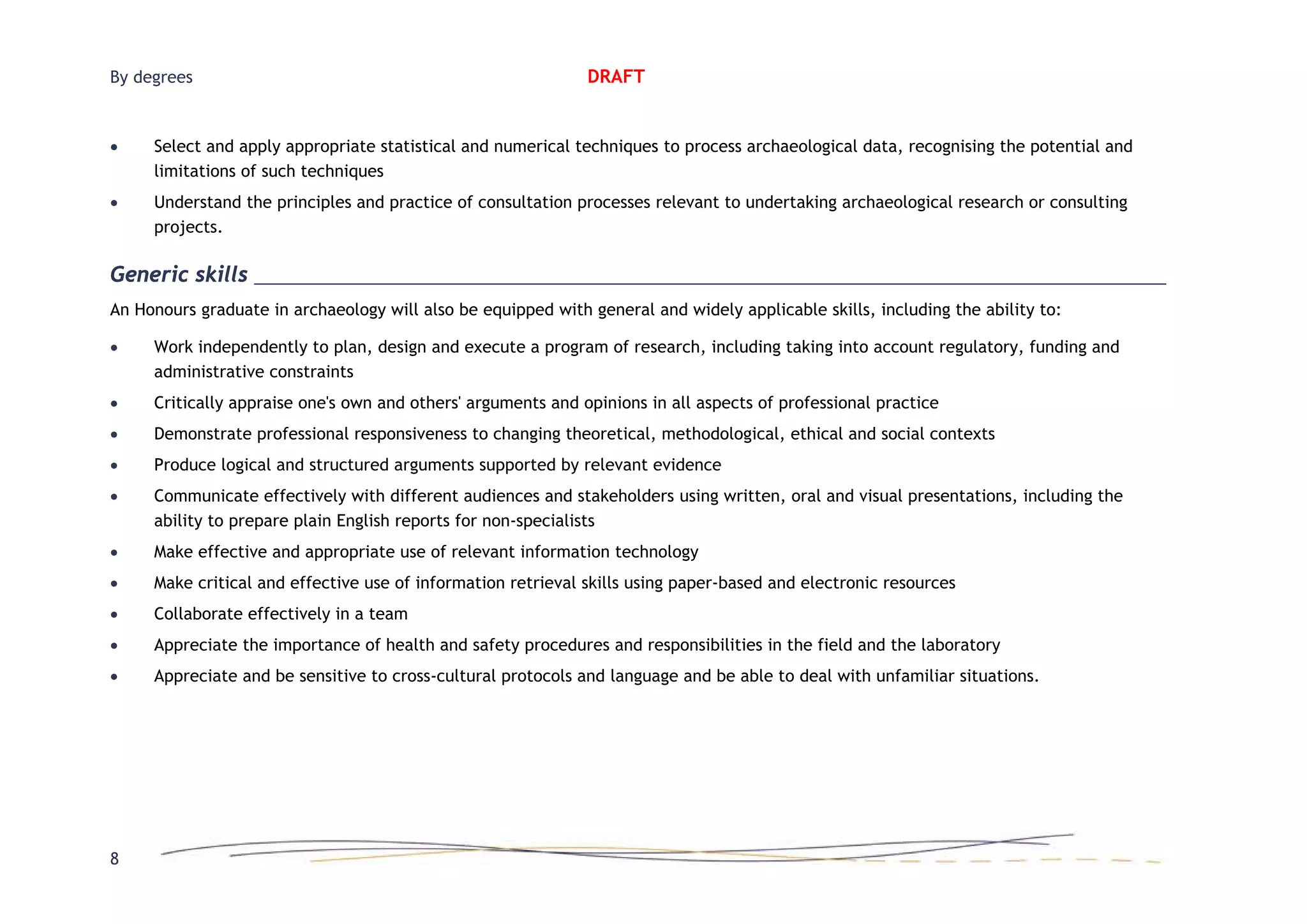 By degrees
8
DRAFT
• Select and apply appropriate statistical and numerical techniques to process archaeological data, recognising the potential and
limitations of such techniques
• Understand the principles and practice of consultation processes relevant to undertaking archaeological research or consulting
projects.
Generic skills
An Honours graduate in archaeology will also be equipped with general and widely applicable skills, including the ability to:
• Work independently to plan, design and execute a program of research, including taking into account regulatory, funding and
administrative constraints
• Critically appraise one's own and others' arguments and opinions in all aspects of professional practice
• Demonstrate professional responsiveness to changing theoretical, methodological, ethical and social contexts
• Produce logical and structured arguments supported by relevant evidence
• Communicate effectively with different audiences and stakeholders using written, oral and visual presentations, including the
ability to prepare plain English reports for non-specialists
• Make effective and appropriate use of relevant information technology
• Make critical and effective use of information retrieval skills using paper-based and electronic resources
• Collaborate effectively in a team
• Appreciate the importance of health and safety procedures and responsibilities in the field and the laboratory
• Appreciate and be sensitive to cross-cultural protocols and language and be able to deal with unfamiliar situations.
 