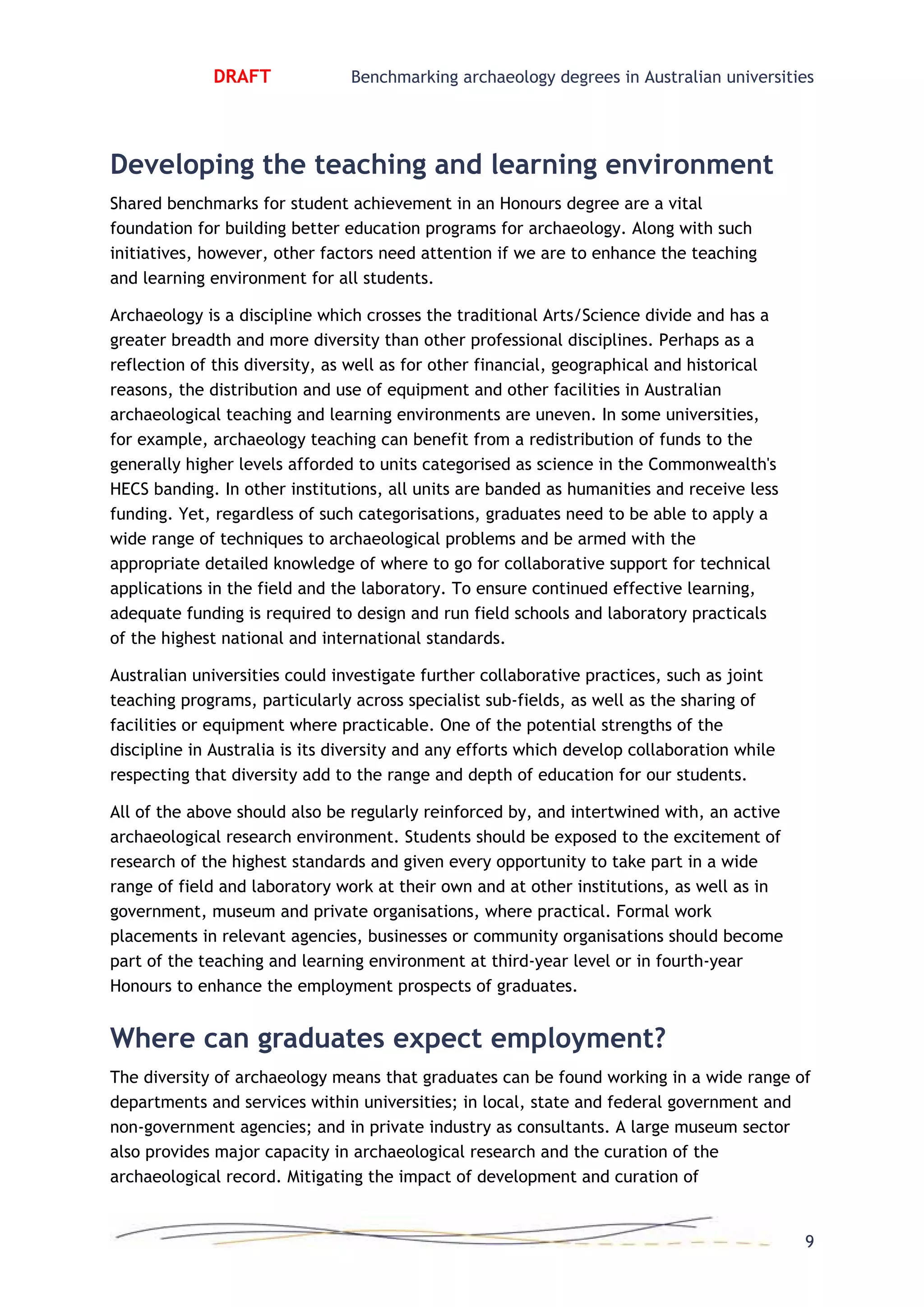 DRAFT Benchmarking archaeology degrees in Australian universities
Developing the teaching and learning environment
Shared benchmarks for student achievement in an Honours degree are a vital
foundation for building better education programs for archaeology. Along with such
initiatives, however, other factors need attention if we are to enhance the teaching
and learning environment for all students.
Archaeology is a discipline which crosses the traditional Arts/Science divide and has a
greater breadth and more diversity than other professional disciplines. Perhaps as a
reflection of this diversity, as well as for other financial, geographical and historical
reasons, the distribution and use of equipment and other facilities in Australian
archaeological teaching and learning environments are uneven. In some universities,
for example, archaeology teaching can benefit from a redistribution of funds to the
generally higher levels afforded to units categorised as science in the Commonwealth's
HECS banding. In other institutions, all units are banded as humanities and receive less
funding. Yet, regardless of such categorisations, graduates need to be able to apply a
wide range of techniques to archaeological problems and be armed with the
appropriate detailed knowledge of where to go for collaborative support for technical
applications in the field and the laboratory. To ensure continued effective learning,
adequate funding is required to design and run field schools and laboratory practicals
of the highest national and international standards.
Australian universities could investigate further collaborative practices, such as joint
teaching programs, particularly across specialist sub-fields, as well as the sharing of
facilities or equipment where practicable. One of the potential strengths of the
discipline in Australia is its diversity and any efforts which develop collaboration while
respecting that diversity add to the range and depth of education for our students.
All of the above should also be regularly reinforced by, and intertwined with, an active
archaeological research environment. Students should be exposed to the excitement of
research of the highest standards and given every opportunity to take part in a wide
range of field and laboratory work at their own and at other institutions, as well as in
government, museum and private organisations, where practical. Formal work
placements in relevant agencies, businesses or community organisations should become
part of the teaching and learning environment at third-year level or in fourth-year
Honours to enhance the employment prospects of graduates.
Where can graduates expect employment?
The diversity of archaeology means that graduates can be found working in a wide range of
departments and services within universities; in local, state and federal government and
non-government agencies; and in private industry as consultants. A large museum sector
also provides major capacity in archaeological research and the curation of the
archaeological record. Mitigating the impact of development and curation of
9
 