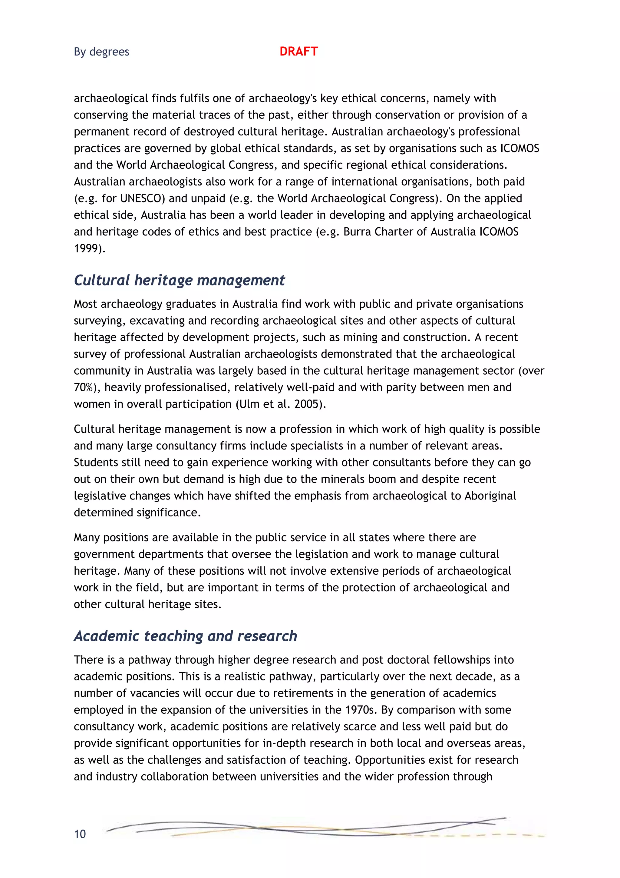 By degrees DRAFT
archaeological finds fulfils one of archaeology's key ethical concerns, namely with
conserving the material traces of the past, either through conservation or provision of a
permanent record of destroyed cultural heritage. Australian archaeology's professional
practices are governed by global ethical standards, as set by organisations such as ICOMOS
and the World Archaeological Congress, and specific regional ethical considerations.
Australian archaeologists also work for a range of international organisations, both paid
(e.g. for UNESCO) and unpaid (e.g. the World Archaeological Congress). On the applied
ethical side, Australia has been a world leader in developing and applying archaeological
and heritage codes of ethics and best practice (e.g. Burra Charter of Australia ICOMOS
1999).
Cultural heritage management
Most archaeology graduates in Australia find work with public and private organisations
surveying, excavating and recording archaeological sites and other aspects of cultural
heritage affected by development projects, such as mining and construction. A recent
survey of professional Australian archaeologists demonstrated that the archaeological
community in Australia was largely based in the cultural heritage management sector (over
70%), heavily professionalised, relatively well-paid and with parity between men and
women in overall participation (Ulm et al. 2005).
Cultural heritage management is now a profession in which work of high quality is possible
and many large consultancy firms include specialists in a number of relevant areas.
Students still need to gain experience working with other consultants before they can go
out on their own but demand is high due to the minerals boom and despite recent
legislative changes which have shifted the emphasis from archaeological to Aboriginal
determined significance.
Many positions are available in the public service in all states where there are
government departments that oversee the legislation and work to manage cultural
heritage. Many of these positions will not involve extensive periods of archaeological
work in the field, but are important in terms of the protection of archaeological and
other cultural heritage sites.
Academic teaching and research
There is a pathway through higher degree research and post doctoral fellowships into
academic positions. This is a realistic pathway, particularly over the next decade, as a
number of vacancies will occur due to retirements in the generation of academics
employed in the expansion of the universities in the 1970s. By comparison with some
consultancy work, academic positions are relatively scarce and less well paid but do
provide significant opportunities for in-depth research in both local and overseas areas,
as well as the challenges and satisfaction of teaching. Opportunities exist for research
and industry collaboration between universities and the wider profession through
10
 