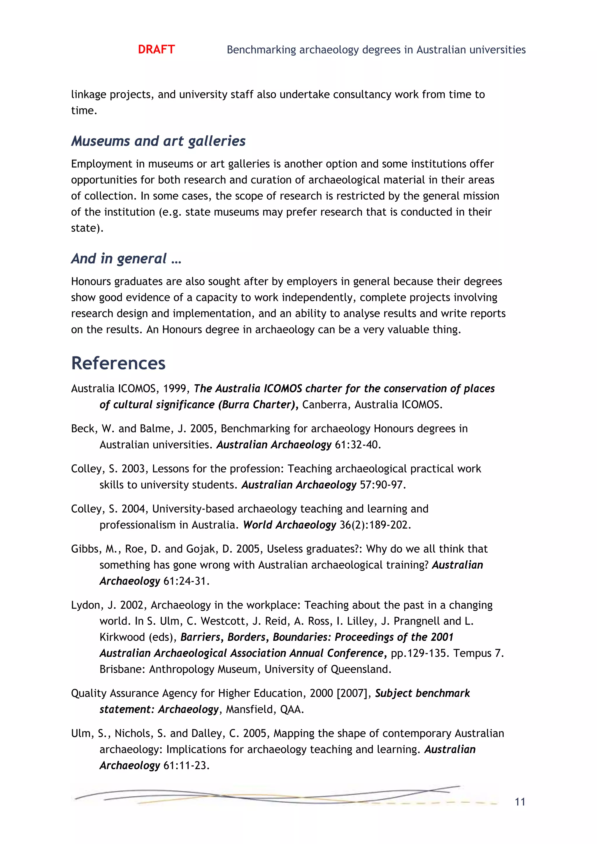 DRAFT Benchmarking archaeology degrees in Australian universities
linkage projects, and university staff also undertake consultancy work from time to
time.
Museums and art galleries
Employment in museums or art galleries is another option and some institutions offer
opportunities for both research and curation of archaeological material in their areas
of collection. In some cases, the scope of research is restricted by the general mission
of the institution (e.g. state museums may prefer research that is conducted in their
state).
And in general …
Honours graduates are also sought after by employers in general because their degrees
show good evidence of a capacity to work independently, complete projects involving
research design and implementation, and an ability to analyse results and write reports
on the results. An Honours degree in archaeology can be a very valuable thing.
References
Australia ICOMOS, 1999, The Australia ICOMOS charter for the conservation of places
of cultural significance (Burra Charter), Canberra, Australia ICOMOS.
Beck, W. and Balme, J. 2005, Benchmarking for archaeology Honours degrees in
Australian universities. Australian Archaeology 61:32-40.
Colley, S. 2003, Lessons for the profession: Teaching archaeological practical work
skills to university students. Australian Archaeology 57:90-97.
Colley, S. 2004, University-based archaeology teaching and learning and
professionalism in Australia. World Archaeology 36(2):189-202.
Gibbs, M., Roe, D. and Gojak, D. 2005, Useless graduates?: Why do we all think that
something has gone wrong with Australian archaeological training? Australian
Archaeology 61:24-31.
Lydon, J. 2002, Archaeology in the workplace: Teaching about the past in a changing
world. In S. Ulm, C. Westcott, J. Reid, A. Ross, I. Lilley, J. Prangnell and L.
Kirkwood (eds), Barriers, Borders, Boundaries: Proceedings of the 2001
Australian Archaeological Association Annual Conference, pp.129-135. Tempus 7.
Brisbane: Anthropology Museum, University of Queensland.
Quality Assurance Agency for Higher Education, 2000 [2007], Subject benchmark
statement: Archaeology, Mansfield, QAA.
Ulm, S., Nichols, S. and Dalley, C. 2005, Mapping the shape of contemporary Australian
archaeology: Implications for archaeology teaching and learning. Australian
Archaeology 61:11-23.
11
 