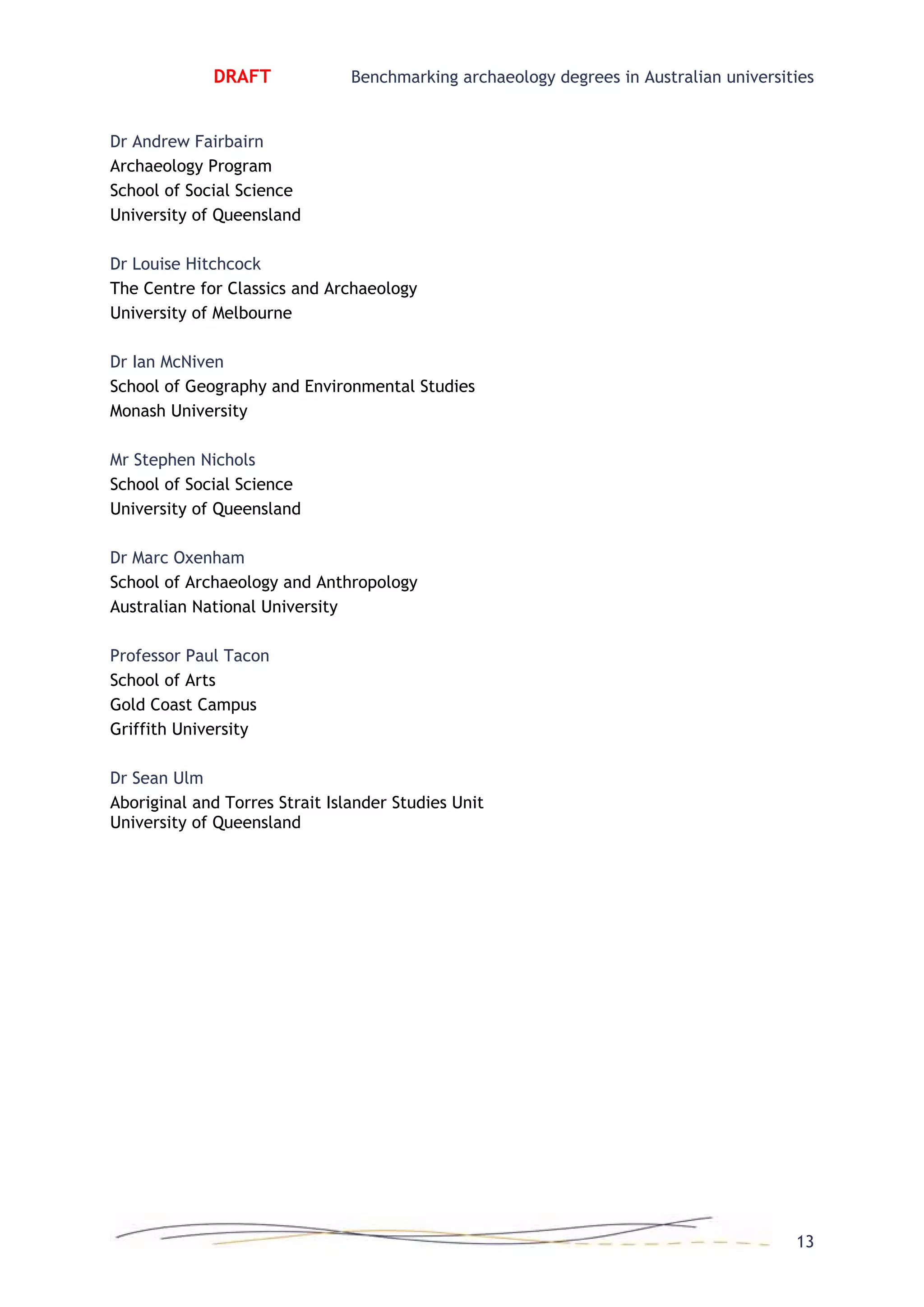 DRAFT Benchmarking archaeology degrees in Australian universities
Dr Andrew Fairbairn
Archaeology Program
School of Social Science
University of Queensland
Dr Louise Hitchcock
The Centre for Classics and Archaeology
University of Melbourne
Dr Ian McNiven
School of Geography and Environmental Studies
Monash University
Mr Stephen Nichols
School of Social Science
University of Queensland
Dr Marc Oxenham
School of Archaeology and Anthropology
Australian National University
Professor Paul Tacon
School of Arts
Gold Coast Campus
Griffith University
Dr Sean Ulm
Aboriginal and Torres Strait Islander Studies Unit
University of Queensland
13
 