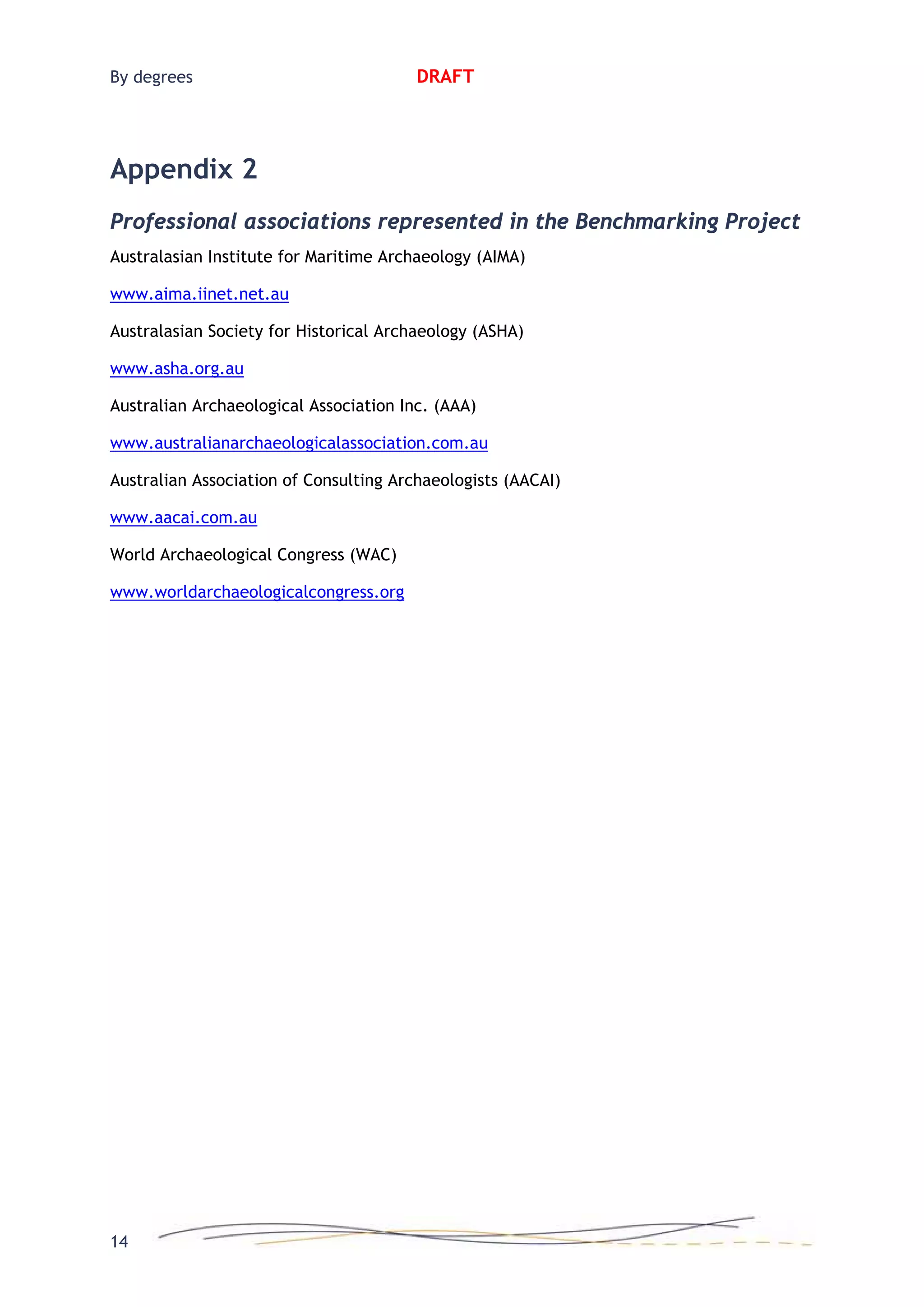 By degrees DRAFT
Appendix 2
Professional associations represented in the Benchmarking Project
Australasian Institute for Maritime Archaeology (AIMA)
www.aima.iinet.net.au
Australasian Society for Historical Archaeology (ASHA)
www.asha.org.au
Australian Archaeological Association Inc. (AAA)
www.australianarchaeologicalassociation.com.au
Australian Association of Consulting Archaeologists (AACAI)
www.aacai.com.au
World Archaeological Congress (WAC)
www.worldarchaeologicalcongress.org
14
 