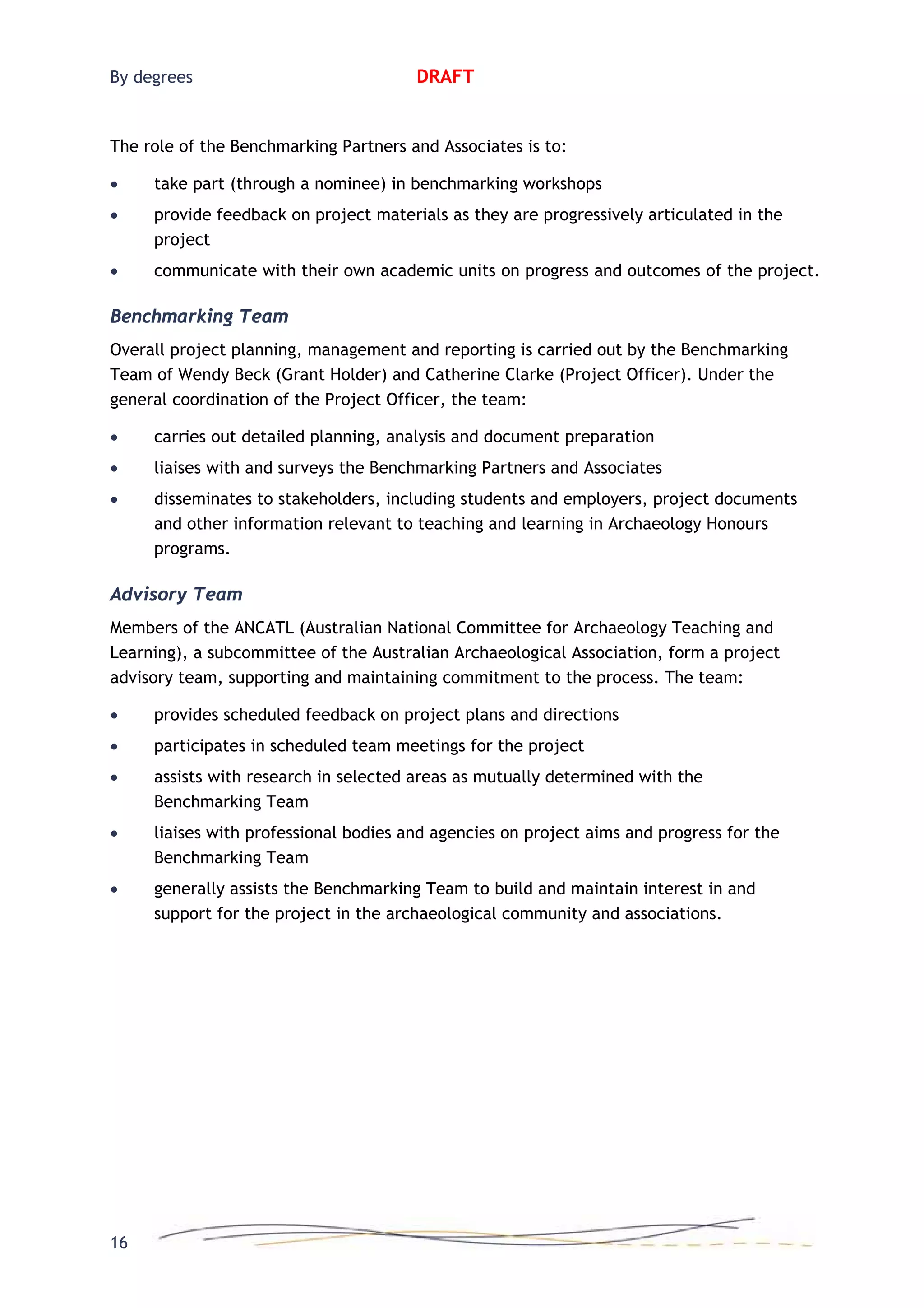 By degrees DRAFT
The role of the Benchmarking Partners and Associates is to:
• take part (through a nominee) in benchmarking workshops
• provide feedback on project materials as they are progressively articulated in the
project
• communicate with their own academic units on progress and outcomes of the project.
Benchmarking Team
Overall project planning, management and reporting is carried out by the Benchmarking
Team of Wendy Beck (Grant Holder) and Catherine Clarke (Project Officer). Under the
general coordination of the Project Officer, the team:
• carries out detailed planning, analysis and document preparation
• liaises with and surveys the Benchmarking Partners and Associates
• disseminates to stakeholders, including students and employers, project documents
and other information relevant to teaching and learning in Archaeology Honours
programs.
Advisory Team
Members of the ANCATL (Australian National Committee for Archaeology Teaching and
Learning), a subcommittee of the Australian Archaeological Association, form a project
advisory team, supporting and maintaining commitment to the process. The team:
• provides scheduled feedback on project plans and directions
• participates in scheduled team meetings for the project
• assists with research in selected areas as mutually determined with the
Benchmarking Team
• liaises with professional bodies and agencies on project aims and progress for the
Benchmarking Team
• generally assists the Benchmarking Team to build and maintain interest in and
support for the project in the archaeological community and associations.
16
 