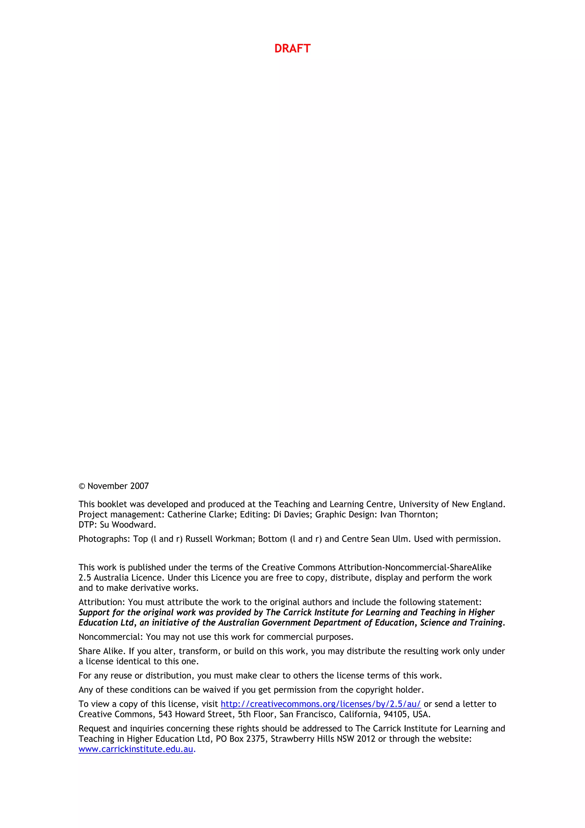 DRAFT
© November 2007
This booklet was developed and produced at the Teaching and Learning Centre, University of New England.
Project management: Catherine Clarke; Editing: Di Davies; Graphic Design: Ivan Thornton;
DTP: Su Woodward.
Photographs: Top (l and r) Russell Workman; Bottom (l and r) and Centre Sean Ulm. Used with permission.
This work is published under the terms of the Creative Commons Attribution-Noncommercial-ShareAlike
2.5 Australia Licence. Under this Licence you are free to copy, distribute, display and perform the work
and to make derivative works.
Attribution: You must attribute the work to the original authors and include the following statement:
Support for the original work was provided by The Carrick Institute for Learning and Teaching in Higher
Education Ltd, an initiative of the Australian Government Department of Education, Science and Training.
Noncommercial: You may not use this work for commercial purposes.
Share Alike. If you alter, transform, or build on this work, you may distribute the resulting work only under
a license identical to this one.
For any reuse or distribution, you must make clear to others the license terms of this work.
Any of these conditions can be waived if you get permission from the copyright holder.
To view a copy of this license, visit http://creativecommons.org/licenses/by/2.5/au/ or send a letter to
Creative Commons, 543 Howard Street, 5th Floor, San Francisco, California, 94105, USA.
Request and inquiries concerning these rights should be addressed to The Carrick Institute for Learning and
Teaching in Higher Education Ltd, PO Box 2375, Strawberry Hills NSW 2012 or through the website:
www.carrickinstitute.edu.au.
 