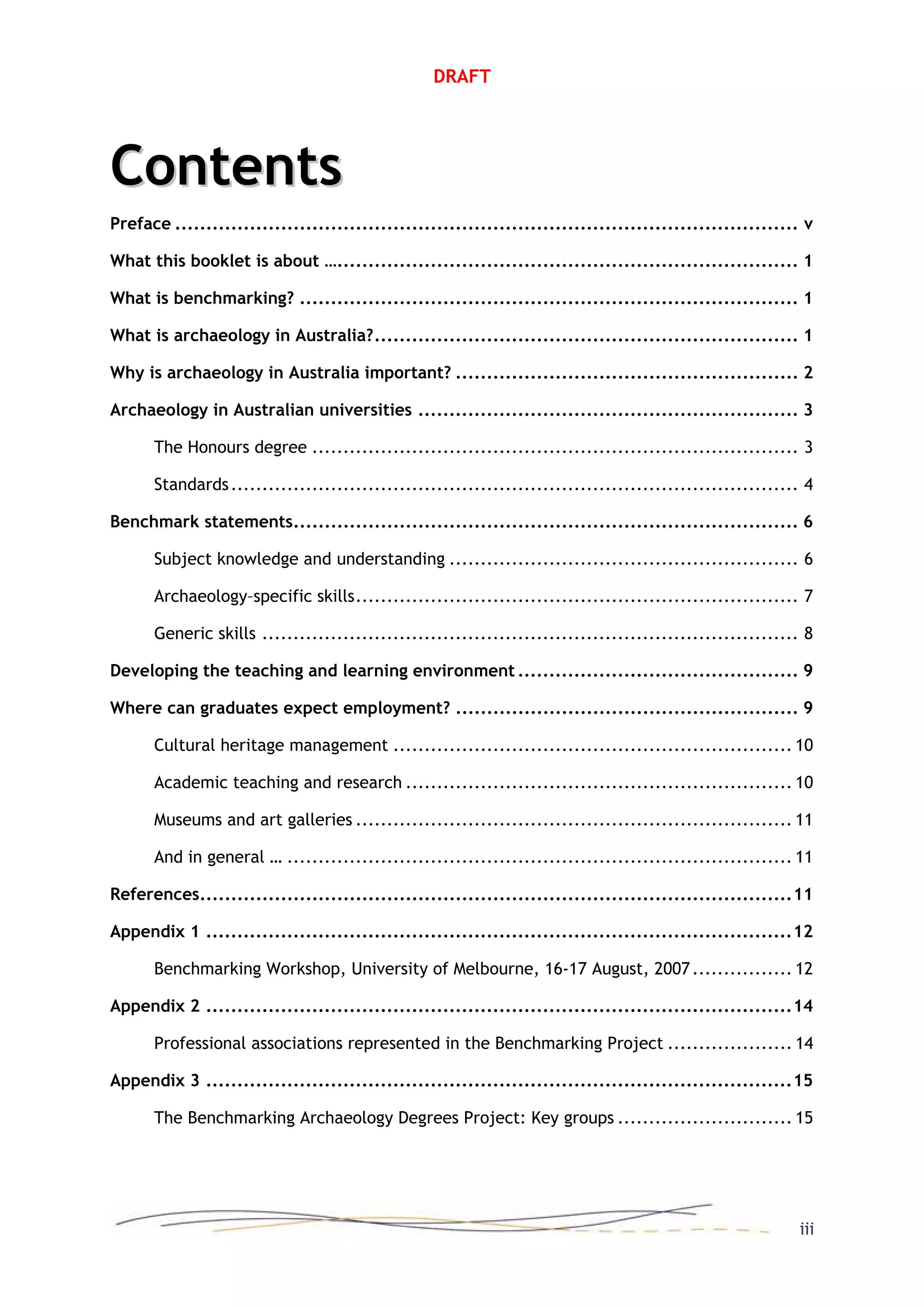 DRAFT
ContentsContents
Preface .................................................................................................... v
What this booklet is about ….......................................................................... 1
What is benchmarking? ................................................................................ 1
What is archaeology in Australia?.................................................................... 1
Why is archaeology in Australia important? ....................................................... 2
Archaeology in Australian universities ............................................................. 3
The Honours degree .............................................................................. 3
Standards........................................................................................... 4
Benchmark statements................................................................................. 6
Subject knowledge and understanding ........................................................ 6
Archaeology–specific skills....................................................................... 7
Generic skills ...................................................................................... 8
Developing the teaching and learning environment ............................................. 9
Where can graduates expect employment? ....................................................... 9
Cultural heritage management ................................................................ 10
Academic teaching and research .............................................................. 10
Museums and art galleries ...................................................................... 11
And in general … ................................................................................. 11
References...............................................................................................11
Appendix 1 ..............................................................................................12
Benchmarking Workshop, University of Melbourne, 16-17 August, 2007................ 12
Appendix 2 ..............................................................................................14
Professional associations represented in the Benchmarking Project .................... 14
Appendix 3 ..............................................................................................15
The Benchmarking Archaeology Degrees Project: Key groups ............................ 15
iii
 