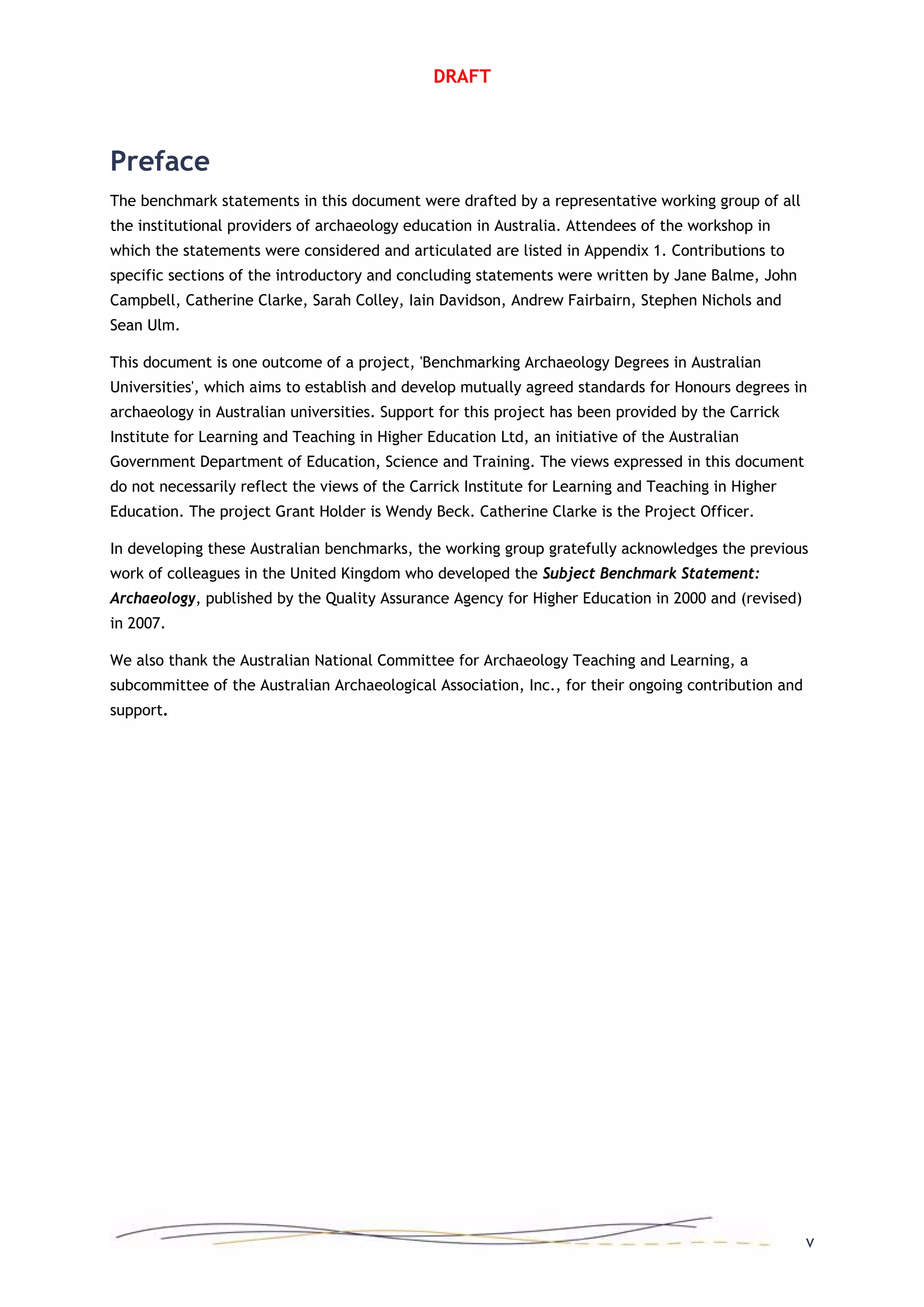 DRAFT
Preface
The benchmark statements in this document were drafted by a representative working group of all
the institutional providers of archaeology education in Australia. Attendees of the workshop in
which the statements were considered and articulated are listed in Appendix 1. Contributions to
specific sections of the introductory and concluding statements were written by Jane Balme, John
Campbell, Catherine Clarke, Sarah Colley, Iain Davidson, Andrew Fairbairn, Stephen Nichols and
Sean Ulm.
This document is one outcome of a project, 'Benchmarking Archaeology Degrees in Australian
Universities', which aims to establish and develop mutually agreed standards for Honours degrees in
archaeology in Australian universities. Support for this project has been provided by the Carrick
Institute for Learning and Teaching in Higher Education Ltd, an initiative of the Australian
Government Department of Education, Science and Training. The views expressed in this document
do not necessarily reflect the views of the Carrick Institute for Learning and Teaching in Higher
Education. The project Grant Holder is Wendy Beck. Catherine Clarke is the Project Officer.
In developing these Australian benchmarks, the working group gratefully acknowledges the previous
work of colleagues in the United Kingdom who developed the Subject Benchmark Statement:
Archaeology, published by the Quality Assurance Agency for Higher Education in 2000 and (revised)
in 2007.
We also thank the Australian National Committee for Archaeology Teaching and Learning, a
subcommittee of the Australian Archaeological Association, Inc., for their ongoing contribution and
support.
v
 