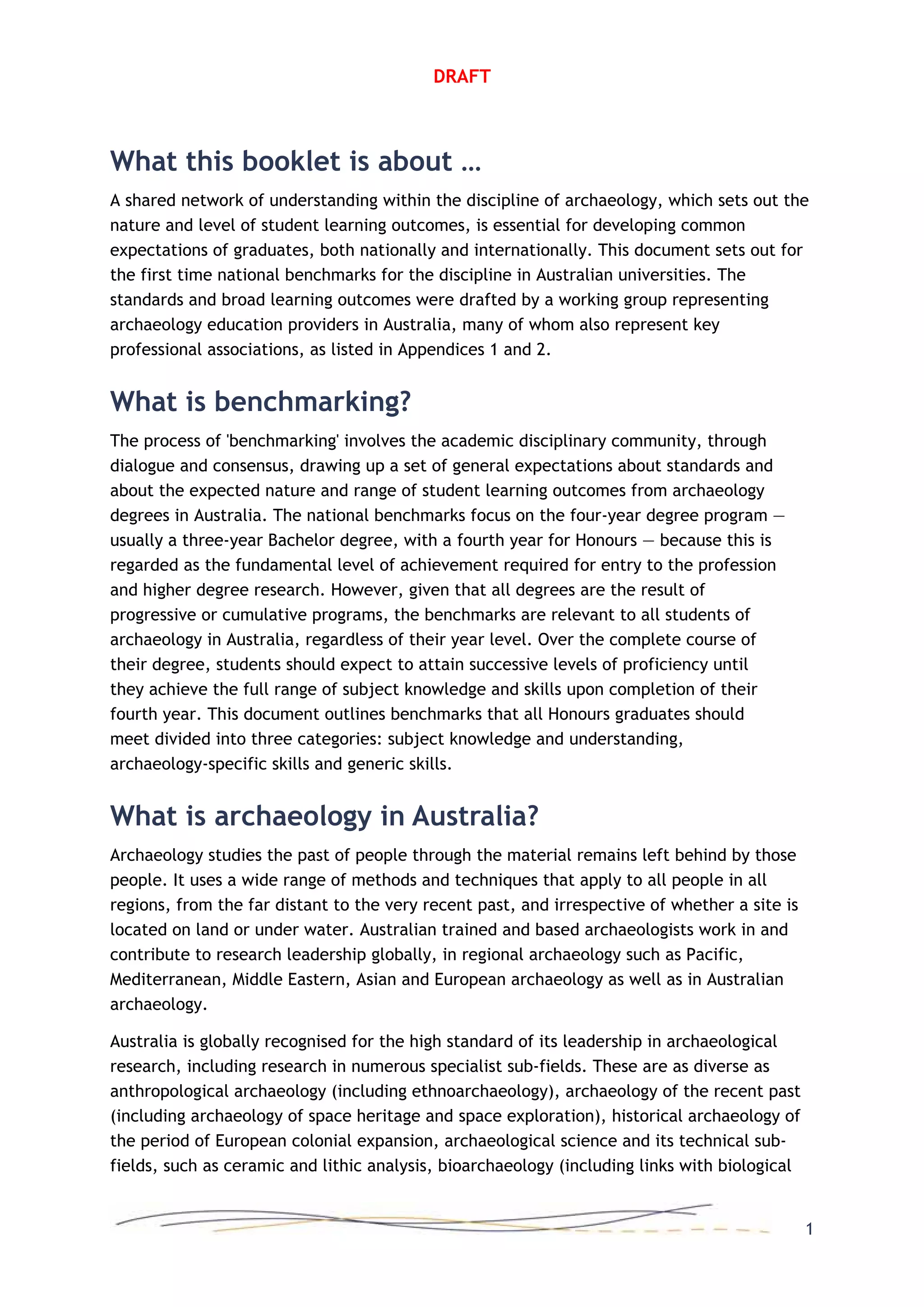 DRAFT
What this booklet is about …
A shared network of understanding within the discipline of archaeology, which sets out the
nature and level of student learning outcomes, is essential for developing common
expectations of graduates, both nationally and internationally. This document sets out for
the first time national benchmarks for the discipline in Australian universities. The
standards and broad learning outcomes were drafted by a working group representing
archaeology education providers in Australia, many of whom also represent key
professional associations, as listed in Appendices 1 and 2.
What is benchmarking?
The process of 'benchmarking' involves the academic disciplinary community, through
dialogue and consensus, drawing up a set of general expectations about standards and
about the expected nature and range of student learning outcomes from archaeology
degrees in Australia. The national benchmarks focus on the four-year degree program —
usually a three-year Bachelor degree, with a fourth year for Honours — because this is
regarded as the fundamental level of achievement required for entry to the profession
and higher degree research. However, given that all degrees are the result of
progressive or cumulative programs, the benchmarks are relevant to all students of
archaeology in Australia, regardless of their year level. Over the complete course of
their degree, students should expect to attain successive levels of proficiency until
they achieve the full range of subject knowledge and skills upon completion of their
fourth year. This document outlines benchmarks that all Honours graduates should
meet divided into three categories: subject knowledge and understanding,
archaeology-specific skills and generic skills.
What is archaeology in Australia?
Archaeology studies the past of people through the material remains left behind by those
people. It uses a wide range of methods and techniques that apply to all people in all
regions, from the far distant to the very recent past, and irrespective of whether a site is
located on land or under water. Australian trained and based archaeologists work in and
contribute to research leadership globally, in regional archaeology such as Pacific,
Mediterranean, Middle Eastern, Asian and European archaeology as well as in Australian
archaeology.
Australia is globally recognised for the high standard of its leadership in archaeological
research, including research in numerous specialist sub-fields. These are as diverse as
anthropological archaeology (including ethnoarchaeology), archaeology of the recent past
(including archaeology of space heritage and space exploration), historical archaeology of
the period of European colonial expansion, archaeological science and its technical sub-
fields, such as ceramic and lithic analysis, bioarchaeology (including links with biological
1
 