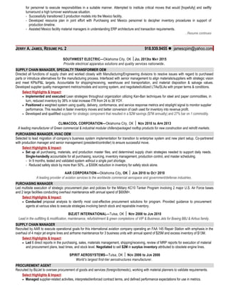 for personnel to execute responsibilities in a suitable manner. Attempted to institute critical moves that would [hopefully] and swiftly
turnaround a high turnover warehouse situation.
- Successfully transitioned 3 production models into the Mexico facility.
- Developed resource plan in joint effort with Purchasing and Mexico personnel to decipher inventory procedures in support of
production timeline.
- Assisted Mexico facility material managers in understanding ERP architecture and transaction requirements.
…Resume continues
JERRY A. JAMES, RESUME PG. 2 918.939.9455  jamescpim@yahoo.com
SOUTHWEST ELECTRIC—Oklahoma City, OK JUL 2013to MAY 2015
Provide electrical apparatus solutions and quality services nationwide.
SUPPLY CHAIN MANAGER, SPECIALTY TRANSFORMER OEM
Directed all functions of supply chain and worked closely with Manufacturing/Engineering divisions to resolve issues with regard to purchased
parts or introduce alternatives for the manufacturing process. Interfaced with senior management to align materials/suppliers with strategic vision
and meet KPIs/P&L targets. Accountable for shipping/receiving, warehouse and transportation, and material disposition & salvage values.
Developed supplier quality management metrics/models and scoring system, and negotiated/utilized LTAs/SLAs with proper terms & conditions.
Select Highlights & Impact:
• Implemented and executed Lean strategies throughout organization utilizing Kan-Ban techniques for steel and paper commodities, in
turn, reduced inventory by 38% in total increase ITR from 24 to 38 YOY.
• Positioned a weighted system using quality, delivery, conformance, and service response metrics and stoplight signal to monitor supplier
performance. This resulted in faster inventory moves and better conversion of cash used for inventory into revenue profit.
• Developed and qualified supplier for strategic component that resulted in a $2M savings ($7M annually) and 27% bar on 1 commodity.
CLIMACOOL CORPORATION—Oklahoma City, OK  NOV 2010 to APR 2013
A leading manufacturer of Green commercial & industrial modular chillers/packaged rooftop products for new construction and retrofit markets.
PURCHASING MANAGER, HVAC OEM
Selected to lead migration of company’s business system implementation for transition to enterprise system and new plant setup. Co-partnered
with production manager and senior management (president/controller) to ensure successful move.
Select Highlights & Impact:
• Set up all purchasing, materials, and production master files, and determined supply chain strategies needed to support daily needs.
Single-handedly accountable for all purchasing, sourcing, inventory management, production control, and master scheduling.
- In 9 months, tested and validated system without a single part shortage.
- Reduced safety stock by more than 50%...a $300K reduction in inventory for safety stock alone.
AAR CORPORATION—Oklahoma City, OK  JUN 2010 to OCT 2010
A leading provider of aviation services to the worldwide commercial aerospace and government/defense industries.
PURCHASING MANAGER
Led multisite execution of strategic procurement plan and policies for the Military KC10 Tanker Program involving 2 major U.S. Air Force bases
and 2 large facilities conducting overhaul maintenance with annual spend of $600M+.
Select Highlights & Impact:
• Conducted proposal analysis to identify most cost-effective procurement solutions for program. Provided guidance to procurement
agents at various sites to execute strategies involving bench stock and repairable inventory.
BIZJET INTERNATIONAL—Tulsa, OK  NOV 2008 to JUN 2010
Lead in the outfitting & modification, maintenance, refurbishment & green completions of VIP & Business Jets for Boeing BBJ & Airbus family.
SUPPLY CHAIN MANAGER
Recruited by AAR to execute operational goals for this international aviation company operating an FAA 145 Repair Station with emphasis in the
overhaul of 4 major jet engine lines and airframe maintenance for 3 business units with annual spend of $25M and excess inventory of $13M.
Select Highlights & Impact:
• Led 6 direct reports in the purchasing, sales, materials management, shipping/receiving, review of MRP reports for execution of material
and procurement plans, lead times, and stock level. Negotiated to sell $2M in surplus inventory attributed to obsolete engine lines.
SPIRIT AEROSYSTEMS—Tulsa, OK  NOV 2006 to JUN 2008
World’s largest first-tier aerostructures manufacturer.
PROCUREMENT AGENT
Recruited by BizJet to oversee procurement of goods and services (foreign/domestic), working with material planners to validate requirements.
Select Highlights & Impact:
• Managed supplier-related activities, interpreted/enforced contract terms, and defined performance expectations for use in metrics.
 