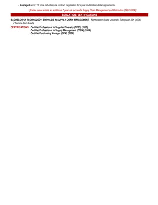 - Averaged an 8-11% price reduction via contract negotiation for 5-year multimillion-dollar agreements.
[Earlier career entails an additional 7 years of successful Supply Chain Management and Distribution (1997-2004)]
EDUCATION / CERTIFICATIONS
BACHELOR OF TECHNOLOGY; EMPHASIS IN SUPPLY CHAIN MANAGEMENT—Northeastern State University, Tahlequah, OK (2006)
Summa Cum Laude
CERTIFICATIONS: Certified Professional in Supplier Diversity (CPSD) (2015)
Certified Professional in Supply Management (CPSM) (2009)
Certified Purchasing Manager (CPM) (2008)
 