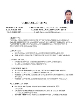 CURRICULUM VITAE
VRIJESH KUMAR(M) E1 1323/10 SACHIWALAY COLONY NEAR MEENA
D.O.B.04-JULY-1994 MARKET INDIRA NAGAR LUCKNOW- 226016
TEL.:91-96-28871707 E-Mail:-sharmavrijesh5555@gmail.com
OBJECTIVE:
TO SEEK A CHALLENGINGCAREER AND OPPORTUNITIES,WHERE I CAN UTILISE MY
EARLIER EXPERIENCE AND LEARN TOWARDS MY MANAGEMENT SKILL,AND BEINGA
PART OF THE TEAM THAT DYNAMICALLY WORKS TOWARDS THE GROWTH AND
INNOVATION OF THE ORGANIZATION
EDUCATION:
 BSC, NANDANI NAGAR POST GRADUATE COLLEGE GONDA(2010-2013)
 HIGH SCHOOL(2008) AND INTERMEDIATE(2010) WITH FIRST CLASS,FAIZABAD
COMPUTER SKILL:
 SIX MONTH COURSE-DIPLOMAOF COMPUTERAPPLICATION(2011)
 ONLINE AND OFFLINE WORK AT COMPUTER
LEADERSHIP SKILL:
 HEADINGA TEAM AT WAYS GROUP ADVERTISINGAT NISHATGANJ LKO
 HEAD A TEAM AT ACL LUCKNOW FOR GROUP PLAY
 WORKED AS A TEAM LEADER IN AN ANNUAL FUNCTIONIN SCHOOLWHILE DOING
BSC (2012)
 WORKED AS A TEAM LEADER IN SCOUT FOR SECOND SOPAN (FAIZABAD)
ACADEMIC AWARD:
 GOT FIFTH position on POWERPOINTPRESENTATION at ACL
LUCKNOW
 AWARDED BY MEDALFOR GOOD PERFORMANCE IN ENGLISH SPOKEN
AT ACL LUCKNOW (FEB 2015)
 RANKED FIRST WHILE DOINGCOMPUTER COURSE AT ORS INSTITUTE OF
 
