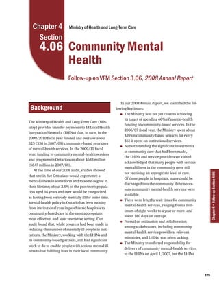Chapter 4                Ministry of Health and Long-Term Care

    Section
       4.06 Community Mental
            Health
                          Follow-up on VFM Section 3.06, 2008 Annual Report


                                                             In our 2008 Annual Report, we identified the fol-
 Background                                               lowing key issues:
                                                            •  The Ministry was not yet close to achieving
                                                               its target of spending 60% of mental-health
The Ministry of Health and Long-Term Care (Min-
                                                               funding on community-based services. In the
istry) provides transfer payments to 14 Local Health
                                                               2006/07 fiscal year, the Ministry spent about
Integration Networks (LHINs) that, in turn, in the
                                                               $39 on community-based services for every
2009/2010 fiscal year funded and oversaw about
                                                               $61 it spent on institutional services.
325 (330 in 2007/08) community-based providers
of mental-health services. In the 2009/10 fiscal            •  Notwithstanding the significant investments
                                                               in community care that had been made,
year, funding to community mental-health services
                                                               the LHINs and service providers we visited
and programs in Ontario was about $683 million
                                                               acknowledged that many people with serious
($647 million in 2007/08).
                                                               mental illness in the community were still
    At the time of our 2008 audit, studies showed
                                                               not receiving an appropriate level of care.




                                                                                                                       Chapter 4 • Follow-up Section 4.06
that one in five Ontarians would experience a
                                                               Of those people in hospitals, many could be
mental illness in some form and to some degree in
                                                               discharged into the community if the neces-
their lifetime; about 2.5% of the province’s popula-
                                                               sary community mental-health services were
tion aged 16 years and over would be categorized
                                                               available.
as having been seriously mentally ill for some time.
Mental-health policy in Ontario has been moving             •  There were lengthy wait times for community
                                                               mental-health services, ranging from a min-
from institutional care in psychiatric hospitals to
                                                               imum of eight weeks to a year or more, and
community-based care in the most appropriate,
                                                               about 180 days on average.
most effective, and least restrictive setting. Our
audit found that, while progress had been made in           •  Formal co-ordination and collaboration
                                                               among stakeholders, including community
reducing the number of mentally ill people in insti-
                                                               mental-health service providers, relevant
tutions, the Ministry, working with the LHINs and
                                                               ministries, and LHINs, was often lacking.
its community-based partners, still had significant
work to do to enable people with serious mental ill-        •  The Ministry transferred responsibility for
                                                               delivery of community mental-health services
ness to live fulfilling lives in their local community.
                                                               to the LHINs on April 1, 2007, but the LHINs




                                                                                                                 329
 