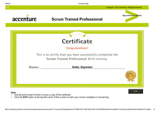 7/8/2016 Certificate Page
https://mylearning.accenture.com/accenture/lang­en/experience/course/ACP_Course.asp?PackageViewId=E7516960­E6FD­4634­9A50­545CC0A1D8F6&StudyMode=true&ShowFirstNode=true&InSchedule=false&UDO=true&At… 1/1
Scrum Trained Professional
Note:
Use the print screen function to save a copy of the certificate.
Click the EXIT button at the top­left corner of this screen to mark your course complete on myLearning.
•
•
Datta, Sayantan
 