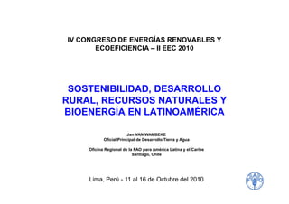 IV CONGRESO DE ENERGÍAS RENOVABLES Y
ECOEFICIENCIA – II EEC 2010
SOSTENIBILIDAD, DESARROLLO
RURAL, RECURSOS NATURALES YRURAL, RECURSOS NATURALES Y
BIOENERGÍA EN LATINOAMÉRICA
Lima, Perú - 11 al 16 de Octubre del 2010
Jan VAN WAMBEKE
Oficial Principal de Desarrollo Tierra y Agua
Oficina Regional de la FAO para América Latina y el Caribe
Santiago, Chile
 