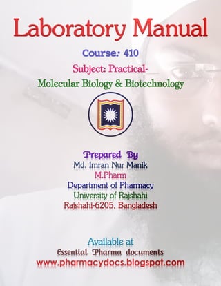 Laboratory Manual
Course: 410
Subject: Practical-
Molecular Biology & Biotechnology
Prepared By
Md. Imran Nur Manik
M.Pharm
Department of Pharmacy
University of Rajshahi
Rajshahi-6205, Bangladesh
Available at
Essential Pharma documents
www.pharmacydocs.blogspot.com
 