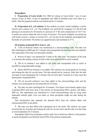 Page 4 of 9
Procedure:
I. Preparation of Luria broth: For 1000 ml volume of Luria broth; 5 gm of yeast
extract, 10 gm of NaCl, 10 gm of tryptophan and 1000 ml distilled water were taken in a
bottle. Then the prepared solution was autoclaved for 15 minutes.
II. Preparation of E. coli solution: In this method; we used a sterile toothpick, a sterile
tweezer and a culture of E. coli. The toothpick was sterilized by wrapping it in Alu-foil and
placing in an autoclave for 20 minutes at a pressure of 15 Ibs and a temperature of 121C for.
A match was used to flame the end of a pair of tweezers. The sterile toothpick was picked up
with sterile tweezer, a colony or section of E. coli was put on the toothpick and dropped into
the bottle of Luria broth. The bottle was capped loosely and incubated at 37C.
III.Isolation of plasmid DNA from E. coli:
1. 1.5ml of bacterial culture was transferred to a microcentrifuge tube. The tube was
then centrifuged at 4,000 rpm for 5 minutes and consequently the bacterial cells were pilleted.
The supernatant of the tube was discarded carefully.
2. Process of step-1 was repeated for 3 times in the same tube. The purpose of this step
is to increase the starting volume of cells so that more plasmid DNA can be isolated.
3. 250 l of solution-1 was added to cell pellet and resuspended cells as much as
possible by using disposable syringe.
4. About 200/250 l solution-2 was added. The solution was mixed gently by inverting
and rotating the tube for several times. The tube should not be vortexed. After that, the tube
was kept at room temperature for 5 minutes, but not more than 5 minutes as it may cause the
denaturation of plasmid DNA.
5. 350 ml ice-cold solution-3 was then added in the microcentrifuge tube and the
solution was mixed gently by inverting tube for 6-8 times.
6. The tube was then centrifuged for 10 minutes. Two layers were formed, uppers layer
is plasmid DNA and lower layer is the mixture of chromosomal DNA, protein, cell debris,
SDS etc. The supernatant was transferred to a fresh microcentrifuge tube by using clean
disposable transfer pipet. Care was taken as white precipitate might not take during the
transfer.
This fractionation step separates the plasmid DNA from the cellular debris and
chromosomal DNA in the pellet.
7. The tube was then filled with isopropanol up to the mark. The solution was again
mixed gently by inverting and rotating the tube for several times and the tube was then kept
at room temperature for 2 minutes.
Isopropanol effectively precipitates nucleic acids, but is much less effective with proteins.
A quick precipitation can therefore purify DNA from protein contaminants.
 