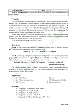 Page 7 of 9
Experiment No. 02 Date: 25.02.12
Name of the experiment: Estimation of protein concentration from supplied sample by
Lowry method.
Principle:
The Lowry method was developed by Lowry in 1957. This is relatively more effective
method. The Lowry method is based on taking the absorbance of supplied sample, which is
diluted with distilled water and treated with alkaline solution pH 10 such as reagent A, B
and C etc. solution and followed by Folin phenol reagent Sodium tungstate-molybdate and
phosphate or Phosphomolybdotungstate solution at 750 nm and then determining the
concentration of protein from standard calibration curve.
Protein reacts with Cu2+
ion of the alkaline solution to form a colour complex bluish
yellow which then reacts with constituents of folin phenol solution to form another coloured
complex. So, the absorbance is taken at visible range.
Another alternative method is Branford’s method.
Reactions:
Step-1: At first, protein reacts with Cu2+
in alkaline condition at pH 10 and form protein-
Cu2+
complex which is somewhat bluish yellow in colour.
Protein + Cu2+
 Protein – Cu2+
complex
Step-2: In this step, folin phenol reagent reacts with protein – Cu2+
complex, reduces to
polymolybdenum and forms a complex of blue colour. This blue colour depends on the ratio
of tryptophan, tyrosine and cysteine concentration in the ptrotein.
Folin phenol reagent + Protein-Cu2+
complex  Reduced product of
polymolybdenum blue
The intensity of colour change is directly proportional to protein concentration. Finally
absorbance of sample solution is taken at a 750 nm and by measuring the absorbance, the
concentration of protein is determined.
Apparatus:
i. 100 ml beaker iv. Pipette
ii. 100 ml volumetric flask v. 100 ml measuring cylinder
iii. Test tubes vi. Spectrophotometer
Reagents:
i. Reagent A = 2% Na2CO3 in 0.1 N NaOH
ii. Reagent B = 1% CuSO4 . 5H2O
iii. Reagent C = 1% Na-K tartarate
iv. Reagent D = A : B : C = 100 : 1 : 1
v. Reagent E = 2 N Folin phenol reagent : H2O = 1 : 1
 