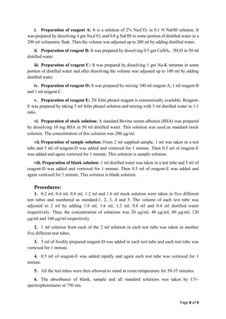 Page 8 of 9
i. Preparation of reagent A: It is a solution of 2% Na2CO3 in 0.1 N NaOH solution. It
was prepared by dissolving 4 gm Na2CO3 and 0.8 g NaOH in some portion of distilled water in a
200 ml volumetric flask. Then the volume was adjusted up to 200 ml by adding distilled water.
ii. Preparation of reagent B: It was prepared by dissolving 0.5 gm CuSO4 . 5H2O in 50 ml
distilled water.
iii. Preparation of reagent C: It was prepared by dissolving 1 gm Na-K tartarate in some
portion of distilled water and after dissolving the volume was adjusted up to 100 ml by adding
distilled water.
iv. Preparation of reagent D: It was prepared by mixing 100 ml reagent A, 1 ml reagent B
and 1 ml reagent C.
v. Preparation of reagent E: 2N folin phenol reagent is commercially available. Reagent-
E was prepared by taking 5 ml folin phenol solution and mixing with 5 ml distilled water in 1:1
ratio.
vi. Preparation of stock solution: A standard Bovine serum albumin BSA was prepared
by dissolving 10 mg BSA in 50 ml distilled water. This solution was used as standard stock
solution. The concentration of this solution was 200 g/ml.
vii. Preparation of sample solution: From 2 ml supplied sample, 1 ml was taken in a test
tube and 5 ml of reagent-D was added and vortexed for 1 minute. Then 0.5 ml of reagent-E
was added and again vortexed for 1 minute. This solution is sample solution.
viii. Preparation of blank solution: 1 ml distilled water was taken in a test tube and 5 ml of
reagent-D was added and vortexed for 1 minute. Then 0.5 ml of reagent-E was added and
again vortexed for 1 minute. This solution is blank solution.
Procedures:
1. 0.2 ml, 0.4 ml, 0.8 ml, 1.2 ml and 1.6 ml stock solution were taken in five different
test tubes and numbered as standard-1, 2, 3, 4 and 5. The volume of each test tube was
adjusted to 2 ml by adding 1.8 ml, 1.6 ml, 1.2 ml, 0.8 ml and 0.4 ml distilled water
respectively. Thus, the concentration of solutions was 20 g/ml, 40 g/ml, 80 g/ml, 120
g/ml and 160 g/ml respectively.
2. 1 ml solution from each of the 2 ml solution in each test tube was taken in another
five different test tubes.
3. 5 ml of freshly prepared reagent-D was added in each test tube and each test tube was
vortexed for 1 minute.
4. 0.5 ml of reagent-E was added rapidly and again each test tube was vortexed for 1
minute.
5. All the test tubes were then allowed to stand at room temperature for 30-35 minutes.
6. The absorbance of blank, sample and all standard solutions was taken by UV-
spectrophotometer at 750 nm.
 