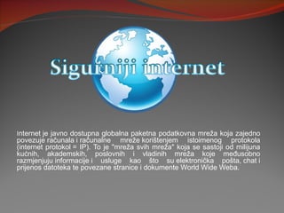 Internet je javno dostupna globalna paketna podatkovna mreža koja zajedno 
povezuje računala i računalne  mreže korištenjem  istoimenog  protokola 
(internet  protokol =  IP). To  je  "mreža  svih  mreža"  koja  se  sastoji  od  milijuna 
kućnih,  akademskih,  poslovnih  i  vladinih  mreža  koje  međusobno 
razmjenjuju informacije i  usluge  kao  što  su elektronička  pošta, chat i 
prijenos datoteka te povezane stranice i dokumente World Wide Weba.
 