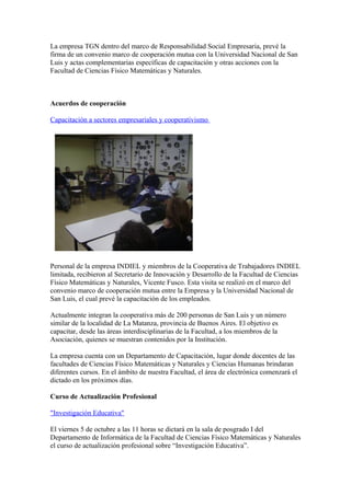 La empresa TGN dentro del marco de Responsabilidad Social Empresaria, prevé la
firma de un convenio marco de cooperación mutua con la Universidad Nacional de San
Luis y actas complementarias específicas de capacitación y otras acciones con la
Facultad de Ciencias Físico Matemáticas y Naturales.



Acuerdos de cooperación

Capacitación a sectores empresariales y cooperativismo




Personal de la empresa INDIEL y miembros de la Cooperativa de Trabajadores INDIEL
limitada, recibieron al Secretario de Innovación y Desarrollo de la Facultad de Ciencias
Físico Matemáticas y Naturales, Vicente Fusco. Esta visita se realizó en el marco del
convenio marco de cooperación mutua entre la Empresa y la Universidad Nacional de
San Luis, el cual prevé la capacitación de los empleados.

Actualmente integran la cooperativa más de 200 personas de San Luis y un número
similar de la localidad de La Matanza, provincia de Buenos Aires. El objetivo es
capacitar, desde las áreas interdisciplinarias de la Facultad, a los miembros de la
Asociación, quienes se muestran contenidos por la Institución.

La empresa cuenta con un Departamento de Capacitación, lugar donde docentes de las
facultades de Ciencias Físico Matemáticas y Naturales y Ciencias Humanas brindaran
diferentes cursos. En el ámbito de nuestra Facultad, el área de electrónica comenzará el
dictado en los próximos días.

Curso de Actualización Profesional

"Investigación Educativa"

El viernes 5 de octubre a las 11 horas se dictará en la sala de posgrado I del
Departamento de Informática de la Facultad de Ciencias Físico Matemáticas y Naturales
el curso de actualización profesional sobre “Investigación Educativa”.
 