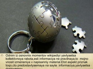 Odnim iz osnovnix momentov wikipediyi yavlyaetsa
kollektivnoya rabota,esli informaciya ne pravilnaya,to mojno
vnosit izmeneniya v napisanniy material.Etot aspekt priznak
toqo,cto predostavlyaemaya na sayte informaciya,yavlyaetsa

 