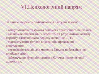 VІ.Психологічний напрям
За даним напрямом здійснюються наступні заходи:

- консультативна та фахова допомога практичного психолога;
- ознайомлення батьків із перебігом та результатами аналізу
перебігу адаптаційного періоду дитини до ДНЗ;
- діагностування батьків вихованців, проведення
анкетування;
- організація заходів для молодих батьків та батьків знов
прибулих дітей;
- забезпечення функціонування «Куточка психологічної
допомоги».

 