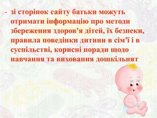 - зі сторінок сайту батьки можуть
отримати інформацію про методи
збереження здоров'я дітей, їх безпеки,
правила поведінки дитини в сім'ї і в
суспільстві, корисні поради щодо
навчання та виховання дошкільнят

 